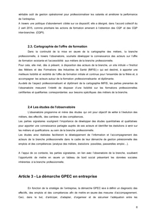 8
véritable outil de gestion opérationnel pour professionnaliser les salariés et améliorer la performance
de l’entreprise.
A travers une politique d’abondement ciblée sur ce dispositif, elle a désigné, dans l’accord collectif du
2 avril 2015, comme prioritaire les actions de formation amenant à l’obtention des CQP et des CQP
inter-branches (CQPI).
2.3. Cartographie de l’offre de formation
Dans la continuité de la mise en œuvre de la cartographie des métiers, la branche
professionnelle, à travers l’observatoire, souhaite développer la connaissance des acteurs sur l’offre
de formation existante et l’accessibilité aux métiers de la branche professionnelle.
Pour cela, elle met, dès à présent, à disposition des acteurs de la branche, un site intitulé « l’Institut
des Métiers et des Formations des Industries de Santé (IMFIS) » qui est destiné, à apporter une
meilleure lisibilité et visibilité de l’offre de formation initiale et continue pour l’ensemble de la filière et, à
accompagner les acteurs autour de la formation professionnalisante et diplômante.
Au-delà de l’aspect professionnalisant et diplômant de la cartographie IMFIS, les parties prenantes de
l’observatoire mesurent l’intérêt de disposer d’une lisibilité sur les formations professionnelles
certifiantes et qualifiantes correspondantes aux besoins spécifiques des métiers de la branche.
2.4 Les études de l’observatoire
L’observatoire programme et mène des études qui ont pour objectif de veiller à l’évolution des
métiers, des effectifs, des carrières et des compétences.
Les parties signataires soulignent l’importance de développer des études quantitatives et qualitatives
pour apporter une connaissance partagée auprès de ses acteurs et identifier les évolutions à venir sur
les métiers et qualifications au sein de la branche professionnelle.
Les études ainsi réalisées faciliteront le développement de l’information et l’accompagnement des
acteurs de la branche professionnelle dans le cadre de leur démarche de gestion prévisionnelle des
emplois et des compétences (analyse des métiers, évolutions possibles, passerelles emploi…).
A l’appui de ce contexte, les parties signataires, en lien avec l’observatoire de la branche, soulèvent
l’opportunité de mettre en œuvre un tableau de bord social présentant les données sociales
inhérentes à la branche professionnelle.
Article 3 - La démarche GPEC en entreprise
En fonction de la stratégie de l’entreprise, la démarche GPEC vise à définir un diagnostic des
effectifs, des emplois et des compétences afin de mettre en œuvre des mesures d’accompagnement.
Ceci, dans le but, d’anticiper, d’adapter, d’organiser et de sécuriser l’adéquation entre les
 