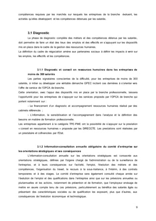 9
compétences requises par les marchés sur lesquels les entreprises de la branche évoluent, les
activités qu’elles développent et les compétences détenues par les salariés.
3.1 Diagnostic
La phase de diagnostic complète des métiers et des compétences détenus par les salariés,
doit permettre de faire un état des lieux des emplois et des effectifs en s’appuyant sur les dispositifs
mis en place dans le cadre de la gestion des ressources humaines.
La définition du cadre de négociation amène aux partenaires sociaux à définir les impacts à venir sur
les emplois, les effectifs et les compétences.
3.1.1 Diagnostic et conseil en ressources humaines dans les entreprises de
moins de 300 salariés
Les parties signataires conscientes de la difficulté, pour les entreprises de moins de 300
salariés, à initier ou développer une véritable démarche GPEC incitent ces dernières à s’orienter vers
l’offre de service de l’OPCA de branche.
Cette orientation, avec l’appui des dispositifs mis en place par la branche professionnelle, laissera
l’opportunité pour les entreprises de s’appuyer sur les services proposés par l’OPCA de branche qui
portent notamment sur :
- Le financement d’un diagnostic et accompagnement ressources humaines réalisé par des
cabinets référencés ;
- L’information, la sensibilisation et l’accompagnement dans l’analyse et la définition des
besoins en matière de formation professionnelle.
Les entreprises appartenant à la catégorie TPE-PME ont la possibilité de s’appuyer sur la prestation
« conseil en ressources humaines » proposée par les DIRECCTE. Les prestations sont réalisées par
un prestataire et cofinancées par l'Etat.
3.1.2 Information-consultation annuelle obligatoire du comité d’entreprise sur
les orientations stratégiques et ses conséquences
L’information-consultation annuelle sur les orientations stratégiques est consacrée aux
orientations stratégiques, définies par l'organe chargé de l'administration ou de la surveillance de
l'entreprise, et à leurs conséquences sur l'activité, l'emploi, l'évolution des métiers et des
compétences, l'organisation du travail, le recours à la sous-traitance, à l'intérim, à des contrats
temporaires et à des stages. Le comité d’entreprise sera également consulté chaque année sur
l’évolution de l’emploi et des qualifications dans l’entreprise ainsi que sur les prévisions annuelles ou
pluriannuelles et les actions, notamment de prévention et de formation, que l’employeur envisage de
mettre en œuvre compte tenu de ces prévisions, particulièrement au bénéfice des salariés âgés ou
présentant des caractéristiques sociales ou de qualification les exposant, plus que d’autres, aux
conséquences de l’évolution économique et technologique.
 