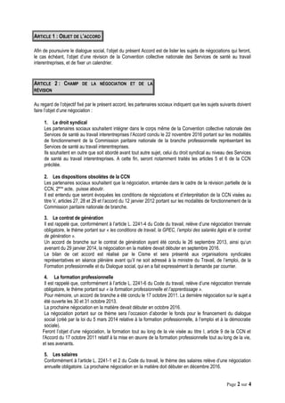 ARTICLE 1 : OBJET DE L’ACCORD
Afin de poursuivre le dialogue social, l’objet du présent Accord est de lister les sujets de négociations qui feront,
le cas échéant, l’objet d’une révision de la Convention collective nationale des Services de santé au travail
interentreprises, et de fixer un calendrier.
ARTICLE 2 : CHAMP DE LA NÉGOCIATION ET DE LA
RÉVISION
Au regard de l’objectif fixé par le présent accord, les partenaires sociaux indiquent que les sujets suivants doivent
faire l’objet d’une négociation :
1. Le droit syndical
Les partenaires sociaux souhaitent intégrer dans le corps même de la Convention collective nationale des
Services de santé au travail interentreprises l’Accord conclu le 22 novembre 2016 portant sur les modalités
de fonctionnement de la Commission paritaire nationale de la branche professionnelle représentant les
Services de santé au travail interentreprises.
Ils souhaitent en outre que soit abordé avant tout autre sujet, celui du droit syndical au niveau des Services
de santé au travail interentreprises. A cette fin, seront notamment traités les articles 5 et 6 de la CCN
précitée.
2. Les dispositions obsolètes de la CCN
Les partenaires sociaux souhaitent que la négociation, entamée dans le cadre de la révision partielle de la
CCN, 2ème
acte, puisse aboutir.
Il est entendu que seront évoquées les conditions de négociations et d’interprétation de la CCN visées au
titre V, articles 27, 28 et 29 et l’accord du 12 janvier 2012 portant sur les modalités de fonctionnement de la
Commission paritaire nationale de branche.
3. Le contrat de génération
Il est rappelé que, conformément à l’article L. 2241-4 du Code du travail, relève d’une négociation triennale
obligatoire, le thème portant sur « les conditions de travail, la GPEC, l’emploi des salariés âgés et le contrat
de génération ».
Un accord de branche sur le contrat de génération ayant été conclu le 26 septembre 2013, ainsi qu’un
avenant du 29 janvier 2014, la négociation en la matière devait débuter en septembre 2016.
Le bilan de cet accord est réalisé par le Cisme et sera présenté aux organisations syndicales
représentatives en séance plénière avant qu’il ne soit adressé à la ministre du Travail, de l’emploi, de la
Formation professionnelle et du Dialogue social, qui en a fait expressément la demande par courrier.
4. La formation professionnelle
Il est rappelé que, conformément à l’article L. 2241-6 du Code du travail, relève d’une négociation triennale
obligatoire, le thème portant sur « la formation professionnelle et l’apprentissage ».
Pour mémoire, un accord de branche a été conclu le 17 octobre 2011. La dernière négociation sur le sujet a
été ouverte les 30 et 31 octobre 2013.
La prochaine négociation en la matière devait débuter en octobre 2016.
La négociation portant sur ce thème sera l’occasion d’aborder le fonds pour le financement du dialogue
social (créé par la loi du 5 mars 2014 relative à la formation professionnelle, à l’emploi et à la démocratie
sociale).
Feront l’objet d’une négociation, la formation tout au long de la vie visée au titre I, article 9 de la CCN et
l'Accord du 17 octobre 2011 relatif à la mise en œuvre de la formation professionnelle tout au long de la vie,
et ses avenants.
5. Les salaires
Conformément à l’article L. 2241-1 et 2 du Code du travail, le thème des salaires relève d’une négociation
annuelle obligatoire. La prochaine négociation en la matière doit débuter en décembre 2016.
Page 2 sur 4
 