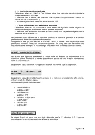 6. La situation des travailleurs handicapés
Conformément à l’article L. 2241-5 du Code du travail, relève d’une négociation triennale obligatoire la
situation des travailleurs handicapés.
La négociation dans la branche a été ouverte les 29 et 30 janvier 2014 (conformément à l’Accord de
méthode conclu le 26 septembre 2013).
La prochaine négociation en la matière doit débuter en janvier 2017.
7. L’égalité professionnelle entre les femmes et les hommes
Conformément à l’article L 2241-3 du Code du travail, relève d’une négociation triennale obligatoire, le
thème portant sur l’égalité professionnelle entre les femmes et les hommes.
La négociation dans la branche a été ouverte les 26 et 27 février 2014. La prochaine négociation en la
matière doit débuter en février 2017.
Les partenaires sociaux décident que la négociation portant sur le contrat de génération et la formation
professionnelle est ouverte par le présent Accord de méthode.
Ils rappellent, en outre, que, dans les suites de la loi dite « Travail », la branche a deux ans (à compter de sa
promulgation) pour définir l’ordre public conventionnel applicable à son champ, c’est-à-dire les matières dans
lesquelles les accords d’entreprise ne peuvent déroger dans un sens moins favorable que ceux de la branche.
ARTICLE 3 : ORGANISATION DES RÉUNIONS
Les réunions sont organisées conformément à l’Accord relatif aux modalités de fonctionnement de la
Commission paritaire nationale de la branche représentant les Services de santé au travail interentreprises
conclu le 22 novembre 2016.
Les partenaires sociaux s’accordent pour organiser le traitement des différents sujets en les priorisant.
ARTICLE 4 : CALENDRIER DES
NÉGOCIATIONS
Les partenaires sociaux décideront à chaque fin de réunion du ou des thèmes qui seront à traiter la fois suivante,
en tenant compte des obligations légales.
Ils conviennent du premier calendrier suivant :
- Le 7 décembre 2016
- Le 25 Janvier 2017
- Le 22 Février 2017
- Le 22 Mars 2017
- Le 23 Mars 2017 (en option)
- Le 26 Avril 2017
- Le 31 Mai 2017
- Le 21 Juin 2017
ARTICLE 5 : DISPOSITIONS FINALES
Le présent Accord est conclu pour une durée déterminée jusqu’au 31 décembre 2017. Il expirera
automatiquement et sans formalisme particulier à l’issue de cette période.
Page 3 sur 4
 