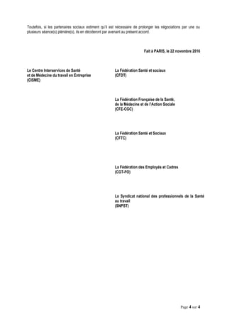 Toutefois, si les partenaires sociaux estiment qu’il est nécessaire de prolonger les négociations par une ou
plusieurs séance(s) plénière(s), ils en décideront par avenant au présent accord.
Fait à PARIS, le 22 novembre 2016
Le Centre Interservices de Santé
et de Médecine du travail en Entreprise
(CISME)
La Fédération Santé et sociaux
(CFDT)
La Fédération Française de la Santé,
de la Médecine et de l’Action Sociale
(CFE-CGC)
La Fédération Santé et Sociaux
(CFTC)
La Fédération des Employés et Cadres
(CGT-FO)
Le Syndicat national des professionnels de la Santé
au travail
(SNPST)
Page 4 sur 4
 