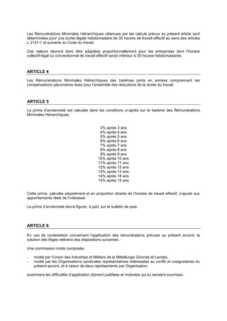 Les Rémunérations Minimales Hiérarchiques obtenues par les calculs prévus au présent article sont
déterminées pour une durée légale hebdomadaire de 35 heures de travail effectif au sens des articles
L.3121-1 et suivants du Code du travail.
Ces valeurs devront donc être adaptées proportionnellement pour les entreprises dont l’horaire
collectif légal ou conventionnel de travail effectif serait inférieur à 35 heures hebdomadaires.
ARTICLE 4
Les Rémunérations Minimales Hiérarchiques des barèmes joints en annexe comprennent les
compensations pécuniaires dues pour l’ensemble des réductions de la durée du travail.
ARTICLE 5
La prime d’ancienneté est calculée dans les conditions ci-après sur le barème des Rémunérations
Minimales Hiérarchiques.
3% après 3 ans
4% après 4 ans
5% après 5 ans
6% après 6 ans
7% après 7 ans
8% après 8 ans
9% après 9 ans
10% après 10 ans
11% après 11 ans
12% après 12 ans
13% après 13 ans
14% après 14 ans
15% après 15 ans
Cette prime, calculée séparément et en proportion directe de l’horaire de travail effectif, s’ajoute aux
appointements réels de l’intéressé.
La prime d’ancienneté devra figurer, à part, sur le bulletin de paie.
ARTICLE 6
En cas de contestation concernant l’application des rémunérations prévues au présent accord, la
solution des litiges relèvera des dispositions suivantes :
Une commission mixte composée :
- moitié par l’Union des Industries et Métiers de la Métallurgie Gironde et Landes,
- moitié par les Organisations syndicales représentatives intéressées au conflit et cosignataires du
présent accord, et à raison de deux représentants par Organisation,
examinera les difficultés d’application dûment justifiées et motivées qui lui seraient soumises.
 