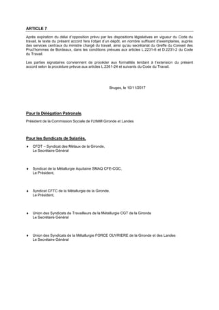 ARTICLE 7
Après expiration du délai d’opposition prévu par les dispositions législatives en vigueur du Code du
travail, le texte du présent accord fera l’objet d’un dépôt, en nombre suffisant d’exemplaires, auprès
des services centraux du ministre chargé du travail, ainsi qu’au secrétariat du Greffe du Conseil des
Prud’hommes de Bordeaux, dans les conditions prévues aux articles L.2231-6 et D.2231-2 du Code
du Travail.
Les parties signataires conviennent de procéder aux formalités tendant à l’extension du présent
accord selon la procédure prévue aux articles L.2261-24 et suivants du Code du Travail.
Bruges, le 10/11/2017
Pour la Délégation Patronale,
Président de la Commission Sociale de l’UIMM Gironde et Landes
Pour les Syndicats de Salariés,
 CFDT – Syndicat des Métaux de la Gironde,
Le Secrétaire Général
 Syndicat de la Métallurgie Aquitaine SMAQ CFE-CGC,
Le Président,
 Syndicat CFTC de la Métallurgie de la Gironde,
Le Président,
 Union des Syndicats de Travailleurs de la Métallurgie CGT de la Gironde
Le Secrétaire Général
 Union des Syndicats de la Métallurgie FORCE OUVRIERE de la Gironde et des Landes
Le Secrétaire Général
 