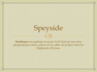 
Speyside
Strathspey (en gaélique écossais Srath Spè) est une zone
géographique située autour de la vallée de la Spey dans les
Highlands d’Écosse.
 