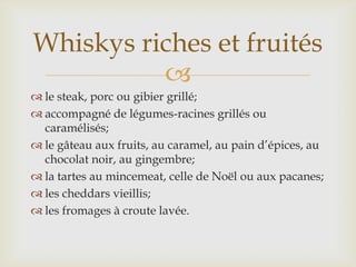 
 le steak, porc ou gibier grillé;
 accompagné de légumes-racines grillés ou
caramélisés;
 le gâteau aux fruits, au caramel, au pain d’épices, au
chocolat noir, au gingembre;
 la tartes au mincemeat, celle de Noël ou aux pacanes;
 les cheddars vieillis;
 les fromages à croute lavée.
Whiskys riches et fruités
 