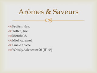 
 Fruits mûrs,
 Toffee, tire,
 Mentholé,
 Miel, caramel,
 Finale épicée
 WhiskyAdvocate: 90 (JF: 4*)
Arômes & Saveurs
 