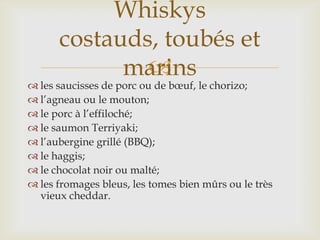 
 les saucisses de porc ou de bœuf, le chorizo;
 l’agneau ou le mouton;
 le porc à l’effiloché;
 le saumon Terriyaki;
 l’aubergine grillé (BBQ);
 le haggis;
 le chocolat noir ou malté;
 les fromages bleus, les tomes bien mûrs ou le très
vieux cheddar.
Whiskys
costauds, toubés et
marins
 