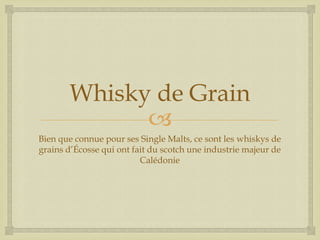 
Whisky de Grain
Bien que connue pour ses Single Malts, ce sont les whiskys de
grains d’Écosse qui ont fait du scotch une industrie majeur de
Calédonie
 