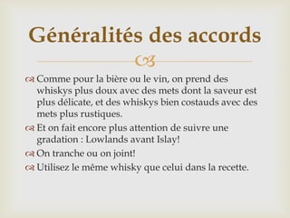 
 Comme pour la bière ou le vin, on prend des
whiskys plus doux avec des mets dont la saveur est
plus délicate, et des whiskys bien costauds avec des
mets plus rustiques.
 Et on fait encore plus attention de suivre une
gradation : Lowlands avant Islay!
 On tranche ou on joint!
 Utilisez le même whisky que celui dans la recette.
Généralités des accords
 