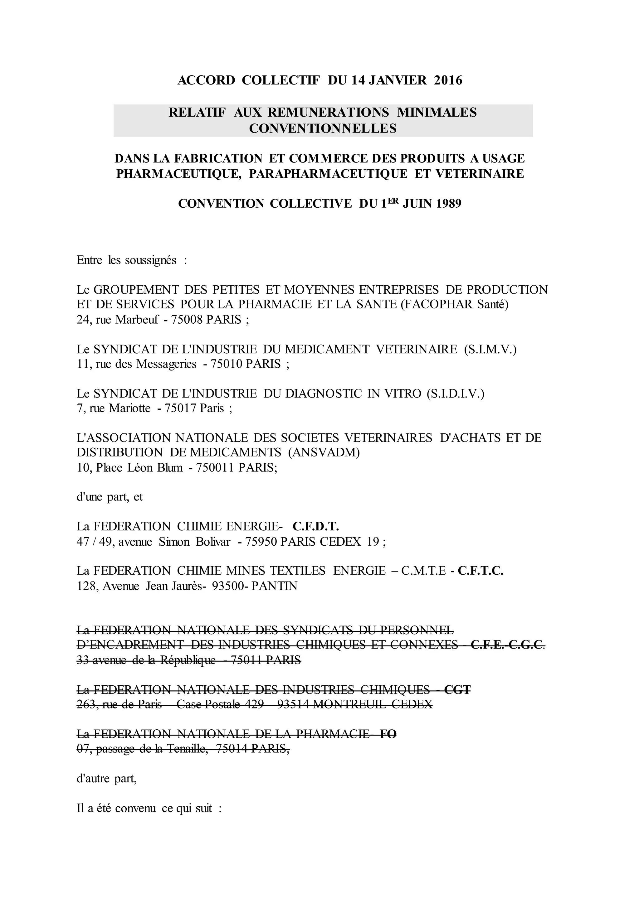 ACCORD COLLECTIF DU 14 JANVIER 2016
RELATIF AUX REMUNERATIONS MINIMALES
CONVENTIONNELLES
DANS LA FABRICATION ET COMMERCE DES PRODUITS A USAGE
PHARMACEUTIQUE, PARAPHARMACEUTIQUE ET VETERINAIRE
CONVENTION COLLECTIVE DU 1ER JUIN 1989
Entre les soussignés :
Le GROUPEMENT DES PETITES ET MOYENNES ENTREPRISES DE PRODUCTION
ET DE SERVICES POUR LA PHARMACIE ET LA SANTE (FACOPHAR Santé)
24, rue Marbeuf - 75008 PARIS ;
Le SYNDICAT DE L'INDUSTRIE DU MEDICAMENT VETERINAIRE (S.I.M.V.)
11, rue des Messageries - 75010 PARIS ;
Le SYNDICAT DE L'INDUSTRIE DU DIAGNOSTIC IN VITRO (S.I.D.I.V.)
7, rue Mariotte - 75017 Paris ;
L'ASSOCIATION NATIONALE DES SOCIETES VETERINAIRES D'ACHATS ET DE
DISTRIBUTION DE MEDICAMENTS (ANSVADM)
10, Place Léon Blum - 750011 PARIS;
d'une part, et
La FEDERATION CHIMIE ENERGIE- C.F.D.T.
47 / 49, avenue Simon Bolivar - 75950 PARIS CEDEX 19 ;
La FEDERATION CHIMIE MINES TEXTILES ENERGIE – C.M.T.E - C.F.T.C.
128, Avenue Jean Jaurès- 93500- PANTIN
La FEDERATION NATIONALE DES SYNDICATS DU PERSONNEL
D’ENCADREMENT DES INDUSTRIES CHIMIQUES ET CONNEXES - C.F.E.-C.G.C.
33 avenue de la République - 75011 PARIS
La FEDERATION NATIONALE DES INDUSTRIES CHIMIQUES - CGT
263, rue de Paris – Case Postale 429 – 93514 MONTREUIL CEDEX
La FEDERATION NATIONALE DE LA PHARMACIE- FO
07, passage de la Tenaille, 75014 PARIS,
d'autre part,
Il a été convenu ce qui suit :
 