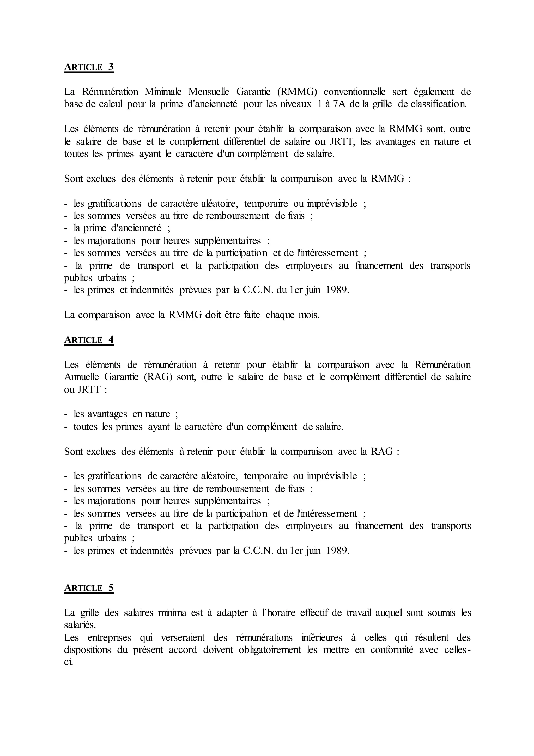 ARTICLE 3
La Rémunération Minimale Mensuelle Garantie (RMMG) conventionnelle sert également de
base de calcul pour la prime d'ancienneté pour les niveaux 1 à 7A de la grille de classification.
Les éléments de rémunération à retenir pour établir la comparaison avec la RMMG sont, outre
le salaire de base et le complément différentiel de salaire ou JRTT, les avantages en nature et
toutes les primes ayant le caractère d'un complément de salaire.
Sont exclues des éléments à retenir pour établir la comparaison avec la RMMG :
- les gratifications de caractère aléatoire, temporaire ou imprévisible ;
- les sommes versées au titre de remboursement de frais ;
- la prime d'ancienneté ;
- les majorations pour heures supplémentaires ;
- les sommes versées au titre de la participation et de l'intéressement ;
- la prime de transport et la participation des employeurs au financement des transports
publics urbains ;
- les primes et indemnités prévues par la C.C.N. du 1er juin 1989.
La comparaison avec la RMMG doit être faite chaque mois.
ARTICLE 4
Les éléments de rémunération à retenir pour établir la comparaison avec la Rémunération
Annuelle Garantie (RAG) sont, outre le salaire de base et le complément différentiel de salaire
ou JRTT :
- les avantages en nature ;
- toutes les primes ayant le caractère d'un complément de salaire.
Sont exclues des éléments à retenir pour établir la comparaison avec la RAG :
- les gratifications de caractère aléatoire, temporaire ou imprévisible ;
- les sommes versées au titre de remboursement de frais ;
- les majorations pour heures supplémentaires ;
- les sommes versées au titre de la participation et de l'intéressement ;
- la prime de transport et la participation des employeurs au financement des transports
publics urbains ;
- les primes et indemnités prévues par la C.C.N. du 1er juin 1989.
ARTICLE 5
La grille des salaires minima est à adapter à l’horaire effectif de travail auquel sont soumis les
salariés.
Les entreprises qui verseraient des rémunérations inférieures à celles qui résultent des
dispositions du présent accord doivent obligatoirement les mettre en conformité avec celles-
ci.
 