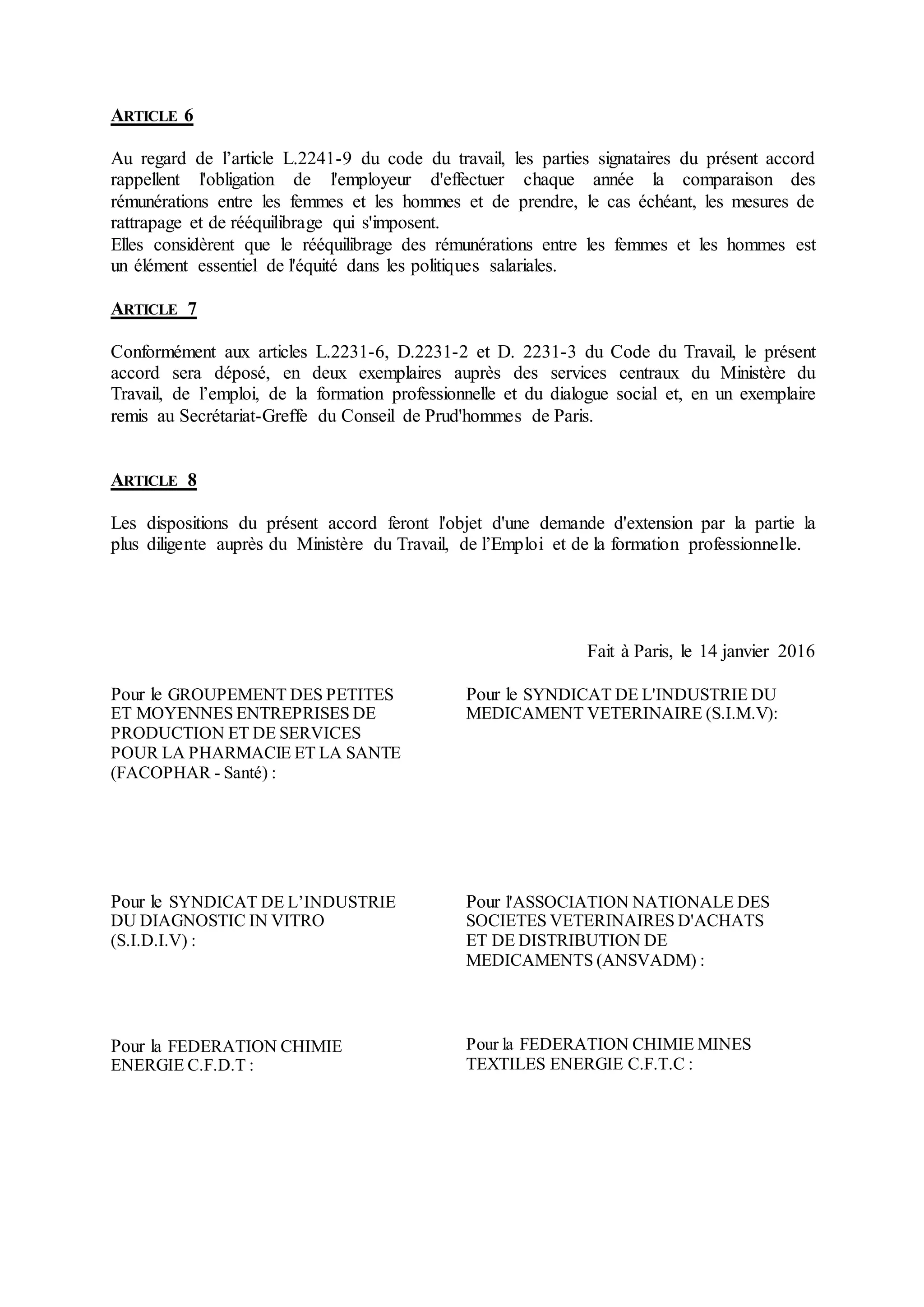 ARTICLE 6
Au regard de l’article L.2241-9 du code du travail, les parties signataires du présent accord
rappellent l'obligation de l'employeur d'effectuer chaque année la comparaison des
rémunérations entre les femmes et les hommes et de prendre, le cas échéant, les mesures de
rattrapage et de rééquilibrage qui s'imposent.
Elles considèrent que le rééquilibrage des rémunérations entre les femmes et les hommes est
un élément essentiel de l'équité dans les politiques salariales.
ARTICLE 7
Conformément aux articles L.2231-6, D.2231-2 et D. 2231-3 du Code du Travail, le présent
accord sera déposé, en deux exemplaires auprès des services centraux du Ministère du
Travail, de l’emploi, de la formation professionnelle et du dialogue social et, en un exemplaire
remis au Secrétariat-Greffe du Conseil de Prud'hommes de Paris.
ARTICLE 8
Les dispositions du présent accord feront l'objet d'une demande d'extension par la partie la
plus diligente auprès du Ministère du Travail, de l’Emploi et de la formation professionnelle.
Fait à Paris, le 14 janvier 2016
Pour le GROUPEMENT DES PETITES
ET MOYENNES ENTREPRISES DE
PRODUCTION ET DE SERVICES
POUR LA PHARMACIE ET LA SANTE
(FACOPHAR - Santé) :
Pour le SYNDICAT DE L'INDUSTRIE DU
MEDICAMENT VETERINAIRE (S.I.M.V):
Pour le SYNDICAT DE L’INDUSTRIE
DU DIAGNOSTIC IN VITRO
(S.I.D.I.V) :
Pour l'ASSOCIATION NATIONALE DES
SOCIETES VETERINAIRES D'ACHATS
ET DE DISTRIBUTION DE
MEDICAMENTS (ANSVADM) :
Pour la FEDERATION CHIMIE
ENERGIE C.F.D.T :
Pour la FEDERATION CHIMIE MINES
TEXTILES ENERGIE C.F.T.C :
 
