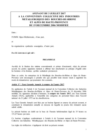 1
AVENANT DU 3 JUILLET 2017
A LA CONVENTION COLLECTIVE DES INDUSTRIES
METALLURGIQUES DES BOUCHES-DU-RHONE
ET ALPES DE HAUTE-PROVENCE
DU 19 DECEMBRE 2006 MODIFIEE
Entre :
l’UIMM Alpes-Méditerranée, d’une part,
et
les organisations syndicales soussignées, d’autre part,
il a été convenu ce qui suit :
PREAMBULE
Au-delà de la fixation des minima conventionnels et primes d'ancienneté, objet du présent
accord, les parties signataires tiennent à affirmer leur attachement au principe d'égalité entre
les hommes et les femmes, qu'elles souhaitent promouvoir.
Dans ce cadre, les entreprises de la Métallurgie des Bouches-du-Rhône et Alpes de Haute-
Provence sont encouragées à prendre dès que possible toute mesure visant à supprimer les
écarts de rémunération qui pourraient être constatés.
Article 1er : Taux Garantis Annuels à compter de l’année 2017
En application de l’article 6 de l’avenant mensuel de la Convention Collective des Industries
Métallurgiques des Bouches-du-Rhône et Alpes de Haute-Provence du 19 décembre 2006
modifiée, les signataires décident d’instaurer, à compter de l’année 2017, des Taux Garantis
Annuels (TGA), applicables à l’ensemble des catégories de personnel fixées dans l’accord
national du 21 juillet 1975 sur les classifications.
Les Taux Garantis Annuels sont fixés par un barème figurant en annexe du présent avenant, et
constituent la rémunération annuelle en dessous de laquelle ne pourra être rémunéré aucun
salarié adulte.
Le présent barème est établi sur la base de l’horaire hebdomadaire légal de 35 heures ou
151,67 heures par mois.
Ce barème s’applique conformément à l’article 6 de l’avenant mensuel de la Convention
Collective des Industries Métallurgiques des Bouches-du-Rhône et Alpes de Haute-Provence.
Les règles de vérification s’appliquent de droit au présent avenant.
 