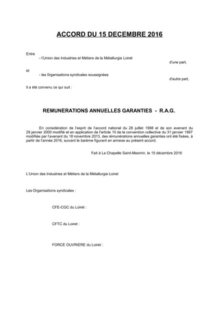 ACCORD DU 15 DECEMBRE 2016
Entre
- l’Union des Industries et Métiers de la Métallurgie Loiret
d'une part,
et
- les 0rganisations syndicales soussignées
d'autre part,
il a été convenu ce qui suit :
REMUNERATIONS ANNUELLES GARANTIES - R.A.G.
En considération de l’esprit de l’accord national du 28 juillet 1998 et de son avenant du
29 janvier 2000 modifié et en application de l'article 10 de la convention collective du 31 janvier 1997
modifiée par l’avenant du 18 novembre 2013, des rémunérations annuelles garanties ont été fixées, à
partir de l’année 2016, suivant le barème figurant en annexe au présent accord.
Fait à La Chapelle Saint-Mesmin, le 15 décembre 2016
L’Union des Industries et Métiers de la Métallurgie Loiret
Les Organisations syndicales :
CFE-CGC du Loiret :
CFTC du Loiret :
FORCE OUVRIERE du Loiret :
 