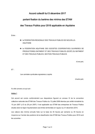 Page 1 sur 4
Accord collectif du13 décembre 2017
portant fixation du barème des minima des ETAM
des Travaux Publics pour 2018 applicable en Aquitaine
Entre :
 la FEDERATION REGIONALE DES TRAVAUX PUBLICS DE NOUVELLE-
AQUITAINE
 la FEDERATION AQUITAINE DES SOCIETES COOPERATIVES OUVRIERES DE
PRODUCTIONDU BATIMENT ET DES TRAVAUX PUBLICS (SCOP) DU BATIMENT
ET DES TRAVAUX PUBLICS, SECTION TRAVAUX PUBLICS
d’une part,
ET :
Les centrales syndicales signataires ci-après
d’autre part,
Il a été convenu ce qui suit :
Article 1
Cet accord est conclu conformémént aux dispositions figurant en annexe VI de la convention
collective nationale des ETAM des Travaux Publics du 12 juillet 2006 étendue par arrêté ministériel du
15 juin 2007 (J.O du 28 juin 2007). Il est applicable aux ETAM des entreprises de Travaux Publics
situées dans la région Aquitainedans ses limites territoriales en vigueur au 31 décembre 2015.
Les valeurs des minima annuels fixés sur la base de 35 heures par semaine ou 35 heures en
moyenne sur l’année des positions de la classification des ETAM des Travaux Publics pour 2018 sont
les suivantes :
 