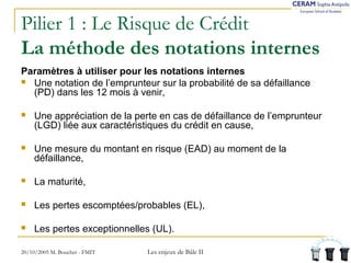 Pilier 1 : Le Risque de Crédit 
La méthode des notations internes 
Paramètres à utiliser pour les notations internes 
 Une notation de l’emprunteur sur la probabilité de sa défaillance 
(PD) dans les 12 mois à venir, 
 Une appréciation de la perte en cas de défaillance de l’emprunteur 
(LGD) liée aux caractéristiques du crédit en cause, 
 Une mesure du montant en risque (EAD) au moment de la 
défaillance, 
 La maturité, 
 Les pertes escomptées/probables (EL), 
 Les pertes exceptionnelles (UL). 
20/10/2005 M. Bouchet - FMIT Les enjeux de Bâle II 
 