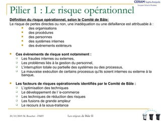 Pilier 1 : Le risque opérationnel 
Définition du risque opérationnel, selon le Comité de Bâle: 
Le risque de pertes directes ou non, une inadéquation ou une défaillance est attribuable à : 
 des organisations 
 des procédures 
 des personnes 
 des systèmes internes 
 des événements extérieurs 
 Ces évènements de risque sont notamment : 
 Les fraudes internes ou externes, 
 Les problèmes liés à la gestion du personnel, 
 L'interruption totale ou partielle des systèmes ou des processus, 
 La mauvaise exécution de certains processus qu'ils soient internes ou externe à la 
banque, 
 Les facteurs de risques opérationnels identifiés par le Comité de Bâle : 
 L’optimisation des techniques 
 Le développement de l ’e-commerce 
 Les techniques de réduction des risques 
 Les fusions de grande ampleur 
 Le recours à la sous-traitance 
20/10/2005 M. Bouchet - FMIT Les enjeux de Bâle II 
 