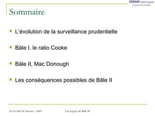Sommaire 
 L’évolution de la surveillance prudentielle 
 Bâle I, le ratio Cooke 
 Bâle II, Mac Donough 
 Les conséquences possibles de Bâle II 
20/10/2005 M. Bouchet - FMIT Les enjeux de Bâle II 
 