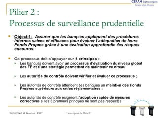 Pilier 2 : 
Processus de surveillance prudentielle 
 Objectif : Assurer que les banques appliquent des procédures 
internes saines et efficaces pour évaluer l’adéquation de leurs 
Fonds Propres grâce à une évaluation approfondie des risques 
encourus. 
 Ce processus doit s’appuyer sur 4 principes : 
 Les banques doivent avoir un processus d’évaluation du niveau global 
des FP et d’une stratégie permettant de maintenir ce niveau 
 Les autorités de contrôle doivent vérifier et évaluer ce processus ; 
 Les autorités de contrôle attendent des banques un maintien des Fonds 
Propres supérieurs aux ratios réglementaires ; 
 Les autorités de contrôle exigeront l’adoption rapide de mesures 
correctives si les 3 premiers principes ne sont pas respectés 
20/10/2005 M. Bouchet - FMIT Les enjeux de Bâle II 
 