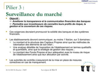 Pilier 3 : 
Surveillance du marché 
 Objectif : 
 Améliorer la transparence et la communication financière des banques 
 Permettre aux investisseurs de connaître leurs profils de risque, la 
gestion et la couverture de ces risques. 
 Ces exigences devraient promouvoir la solidité des banques et des systèmes 
financiers. 
 Les établissements devront communiquer, au moins 1 fois/an, sur 3 domaines : 
 Le montant et la structure des Capitaux Propres ainsi que les méthodes de 
valorisation des éléments de son bilan ; 
 Une analyse détaillée de l’exposition de l’établissement en termes qualitatifs 
et quantitatifs, ainsi que la stratégie de gestion des risques ; 
 Le montant des Fonds Propres et leur adéquation avec le niveau de risque 
de l’établissement ainsi que leur allocation par activité. 
 Les autorités de contrôle s’assureront de la mise en place de mesures 
correctives en cas de manquement. 
20/10/2005 M. Bouchet - FMIT Les enjeux de Bâle II 
 