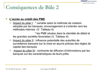 Conséquences de Bâle 2 
 L’accès au crédit des PME 
 Impact du pilier I : * variable selon la méthode de notation 
adoptée par les banques, encouragement à s’orienter vers les 
méthodes internes (V. Tableau 4) 
* les PME situées dans la clientèle de détail et 
les grandes sociétés favorisées (V. Tableau 4) 
 Impact du pilier II : influence potentielle des autorités de 
surveillance bancaire sur la mise en oeuvre précise des règles de 
capital des banques 
 Impact du pilier III : contrainte de diffusion d’informations par les 
banques sur les caractéristiques de leurs prêts 
20/10/2005 M. Bouchet - FMIT Les enjeux de Bâle II 
 