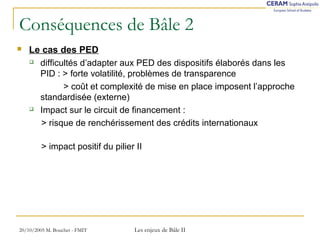 Conséquences de Bâle 2 
 Le cas des PED 
 difficultés d’adapter aux PED des dispositifs élaborés dans les 
PID : > forte volatilité, problèmes de transparence 
> coût et complexité de mise en place imposent l’approche 
standardisée (externe) 
 Impact sur le circuit de financement : 
> risque de renchérissement des crédits internationaux 
> impact positif du pilier II 
20/10/2005 M. Bouchet - FMIT Les enjeux de Bâle II 
 