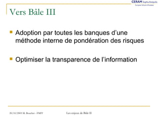 Vers Bâle III 
 Adoption par toutes les banques d’une 
méthode interne de pondération des risques 
 Optimiser la transparence de l’information 
20/10/2005 M. Bouchet - FMIT Les enjeux de Bâle II 
 