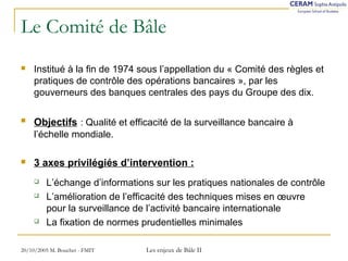 Le Comité de Bâle 
 Institué à la fin de 1974 sous l’appellation du « Comité des règles et 
pratiques de contrôle des opérations bancaires », par les 
gouverneurs des banques centrales des pays du Groupe des dix. 
 Objectifs : Qualité et efficacité de la surveillance bancaire à 
l’échelle mondiale. 
 3 axes privilégiés d’intervention : 
 L’échange d’informations sur les pratiques nationales de contrôle 
 L’amélioration de l’efficacité des techniques mises en oeuvre 
pour la surveillance de l’activité bancaire internationale 
 La fixation de normes prudentielles minimales 
20/10/2005 M. Bouchet - FMIT Les enjeux de Bâle II 
 