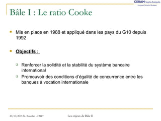Bâle I : Le ratio Cooke 
 Mis en place en 1988 et appliqué dans les pays du G10 depuis 
1992 
 Objectifs : 
 Renforcer la solidité et la stabilité du système bancaire 
international 
 Promouvoir des conditions d’égalité de concurrence entre les 
banques à vocation internationale 
20/10/2005 M. Bouchet - FMIT Les enjeux de Bâle II 
 