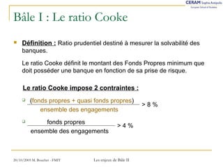 Bâle I : Le ratio Cooke 
 Définition : Ratio prudentiel destiné à mesurer la solvabilité des 
banques. 
Le ratio Cooke définit le montant des Fonds Propres minimum que 
doit posséder une banque en fonction de sa prise de risque. 
Le ratio Cooke impose 2 contraintes : 
 (fonds propres + quasi fonds propres) 
ensemble des engagements 
 fonds propres 
ensemble des engagements 
20/10/2005 M. Bouchet - FMIT Les enjeux de Bâle II 
> 8 % 
> 4 % 
 