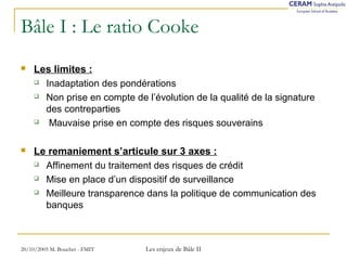 Bâle I : Le ratio Cooke 
 Les limites : 
 Inadaptation des pondérations 
 Non prise en compte de l’évolution de la qualité de la signature 
des contreparties 
 Mauvaise prise en compte des risques souverains 
 Le remaniement s’articule sur 3 axes : 
 Affinement du traitement des risques de crédit 
 Mise en place d’un dispositif de surveillance 
 Meilleure transparence dans la politique de communication des 
banques 
20/10/2005 M. Bouchet - FMIT Les enjeux de Bâle II 
 
