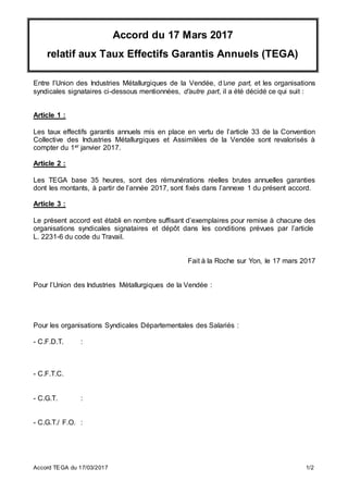 Accord TEGA du 17/03/2017 1/2
Accord du 17 Mars 2017
relatif aux Taux Effectifs Garantis Annuels (TEGA)
Entre l’Union des Industries Métallurgiques de la Vendée, d’une part, et les organisations
syndicales signataires ci-dessous mentionnées, d’autre part, il a été décidé ce qui suit :
Article 1 :
Les taux effectifs garantis annuels mis en place en vertu de l’article 33 de la Convention
Collective des Industries Métallurgiques et Assimilées de la Vendée sont revalorisés à
compter du 1er janvier 2017.
Article 2 :
Les TEGA base 35 heures, sont des rémunérations réelles brutes annuelles garanties
dont les montants, à partir de l’année 2017, sont fixés dans l’annexe 1 du présent accord.
Article 3 :
Le présent accord est établi en nombre suffisant d’exemplaires pour remise à chacune des
organisations syndicales signataires et dépôt dans les conditions prévues par l’article
L. 2231-6 du code du Travail.
Fait à la Roche sur Yon, le 17 mars 2017
Pour l’Union des Industries Métallurgiques de la Vendée :
Pour les organisations Syndicales Départementales des Salariés :
- C.F.D.T. :
- C.F.T.C.
- C.G.T. :
- C.G.T./ F.O. :
 