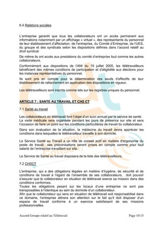 6.4 Relations sociales


L’entreprise garantit que tous les collaborateurs ont un accès permanent aux
informations notamment par un affichage « virtuel », des représentants du personnel
de leur établissement d’affectation, de l’entreprise, du Comité d’Entreprise, de l’UES,
du groupe et des syndicats selon les dispositions définies dans l’accord relatif au
droit syndical.
De même ils ont accès aux prestations du comité d’entreprise tout comme les autres
collaborateurs.
Conformément aux dispositions de l’ANI du 19 juillet 2005, les télétravailleurs
bénéficient des mêmes conditions de participation et d’éligibilité aux élections pour
les instances représentatives du personnel.
Ils sont pris en compte pour la détermination des seuils d’effectifs de leur
établissement de rattachement en application des dispositions en vigueur.

Les télétravailleurs sont inscrits comme tels sur les registres uniques du personnel.


ARTICLE 7 : SANTE AU TRAVAIL ET CHS CT

7.1 Santé au travail

Les collaborateurs en télétravail font l’objet d’un suivi annuel par le service de santé.
La visite médicale sera organisée pendant les jours de présence sur site et sera
l’occasion de faire un point sur les conditions particulières de travail du collaborateur.
Dans son évaluation de la situation, la médecine du travail devra apprécier les
conditions dans lesquelles le télétravailleur travaille à son domicile.

Le Service Santé au Travail a un rôle de conseil actif en matière d’ergonomie du
poste de travail : ses préconisations seront prises en compte comme pour tout
salarié de l’entreprise travaillant sur site.

Le Service de Santé au travail disposera de la liste des télétravailleurs.

7.2 CHSCT

L'entreprise, qui a des obligations légales en matière d’hygiène, de sécurité et de
conditions de travail à l’égard de l’ensemble de ses collaborateurs, doit pouvoir
s'assurer que le collaborateur en situation de télétravail exerce sa mission dans des
conditions conformes.
Toutes les obligations pesant sur les locaux d’une entreprise ne sont pas
transposables à l’identique au sein du domicile d’un collaborateur.
Afin que le collaborateur qui sera en situation de télétravail soit responsabilisé dans
ce domaine, l’entreprise attirera son attention sur le fait qu’il doit disposer d’un
espace de travail conforme à un exercice satisfaisant de ses missions
professionnelles.


Accord Groupe relatif au Télétravail                                           Page 10/15
 