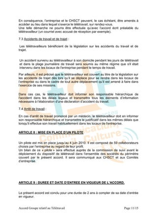 En conséquence, l’entreprise et le CHSCT peuvent, le cas échéant, être amenés à
accéder au lieu dans lequel s’exerce le télétravail, sur rendez-vous.
Une telle démarche ne pourra être effectuée qu’avec l’accord écrit préalable du
télétravailleur (un courriel avec accusé de réception par exemple).

7.3 Accidents de travail et de trajet :

 Les télétravailleurs bénéficient de la législation sur les accidents du travail et de
trajet.


Un accident survenu au télétravailleur à son domicile pendant les jours de télétravail
et dans la plage journalière de travail sera soumis au même régime que s'il était
intervenu dans les locaux de l'entreprise pendant le temps de travail.

Par ailleurs, il est précisé que le télétravailleur est couvert au titre de la législation sur
les accidents de trajet dès lors qu’il se déplace pour se rendre dans les locaux de
l’entreprise ou dans le cadre de tout autre déplacement qu’il est amené à faire dans
l’exercice de ses missions.

Dans ces cas, le télétravailleur doit informer son responsable hiérarchique de
l'accident dans les délais légaux et transmettre tous les éléments d’information
nécessaire à l’élaboration d’une déclaration d’accident du travail.

7.4 Arrêt de travail :

En cas d’arrêt de travail prononcé par un médecin, le télétravailleur doit en informer
son responsable hiérarchique et transmettre le justificatif dans les mêmes délais que
lorsqu'il effectue son travail habituellement dans les locaux de l'entreprise.

ARTICLE 8 : MISE EN PLACE D’UN PILOTE


Un pilote est mis en place jusqu’au 4 juin 2010. Il est composé de 59 collaborateurs
choisis par l’entreprise au regard de leur profil.
Un bilan de ce « pilote » sera effectué auprès de la commission de suivi avant le
déploiement du dispositif de télétravail dans l’ensemble des sociétés du périmètre
couvert par le présent accord. Il sera communiqué aux CHSCT et aux Comités
d’entreprise.




ARTICLE 9 : DUREE ET DATE D’ENTREE EN VIGUEUR DE L’ACCORD.


Le présent accord est conclu pour une durée de 2 ans à compter de sa date d’entrée
en vigueur.


Accord Groupe relatif au Télétravail                                              Page 11/15
 