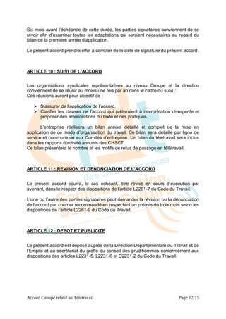 Six mois avant l’échéance de cette durée, les parties signataires conviennent de se
revoir afin d’examiner toutes les adaptations qui seraient nécessaires au regard du
bilan de la première année d’application.

Le présent accord prendra effet à compter de la date de signature du présent accord.



ARTICLE 10 : SUIVI DE L’ACCORD


Les organisations syndicales représentatives au niveau Groupe et la direction
conviennent de se réunir au moins une fois par an dans le cadre du suivi :
Ces réunions auront pour objectif de :

    S’assurer de l’application de l’accord,
    Clarifier les clauses de l’accord qui prêteraient à interprétation divergente et
     proposer des améliorations du texte et des pratiques.

       L’entreprise réalisera un bilan annuel détaillé et complet de la mise en
application de ce mode d’organisation du travail. Ce bilan sera détaillé par ligne de
service et communiqué aux Comités d’entreprise. Un bilan du télétravail sera inclus
dans les rapports d’activité annuels des CHSCT.
Ce bilan présentera le nombre et les motifs de refus de passage en télétravail.



ARTICLE 11 : REVISION ET DENONCIATION DE L’ACCORD


Le présent accord pourra, le cas échéant, être révisé en cours d’exécution par
avenant, dans le respect des dispositions de l’article L2261-7 du Code du Travail.

L’une ou l’autre des parties signataires peut demander la révision ou la dénonciation
de l’accord par courrier recommandé en respectant un préavis de trois mois selon les
dispositions de l’article L2261-9 du Code du Travail.



ARTICLE 12 : DEPOT ET PUBLICITE


Le présent accord est déposé auprès de la Direction Départementale du Travail et de
l’Emploi et au secrétariat du greffe du conseil des prud’hommes conformément aux
dispositions des articles L2231-5, L2231-6 et D2231-2 du Code du Travail.




Accord Groupe relatif au Télétravail                                      Page 12/15
 