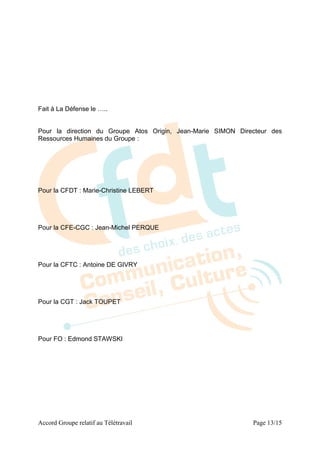 Fait à La Défense le …..


Pour la direction du Groupe Atos Origin, Jean-Marie SIMON Directeur des
Ressources Humaines du Groupe :




Pour la CFDT : Marie-Christine LEBERT




Pour la CFE-CGC : Jean-Michel PERQUE




Pour la CFTC : Antoine DE GIVRY




Pour la CGT : Jack TOUPET




Pour FO : Edmond STAWSKI




Accord Groupe relatif au Télétravail                          Page 13/15
 