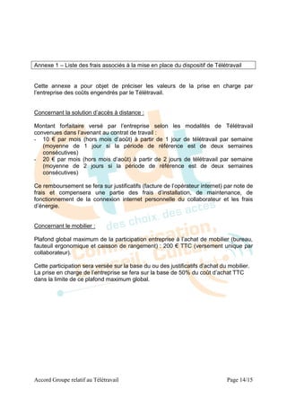 Annexe 1 – Liste des frais associés à la mise en place du dispositif de Télétravail


Cette annexe a pour objet de préciser les valeurs de la prise en charge par
l’entreprise des coûts engendrés par le Télétravail.


Concernant la solution d’accès à distance :

Montant forfaitaire versé par l’entreprise selon les modalités de Télétravail
convenues dans l’avenant au contrat de travail :
- 10 € par mois (hors mois d’août) à partir de 1 jour de télétravail par semaine
   (moyenne de 1 jour si la période de référence est de deux semaines
   consécutives)
- 20 € par mois (hors mois d’août) à partir de 2 jours de télétravail par semaine
   (moyenne de 2 jours si la période de référence est de deux semaines
   consécutives)

Ce remboursement se fera sur justificatifs (facture de l’opérateur internet) par note de
frais et compensera une partie des frais d’installation, de maintenance, de
fonctionnement de la connexion internet personnelle du collaborateur et les frais
d’énergie.


Concernant le mobilier :

Plafond global maximum de la participation entreprise à l’achat de mobilier (bureau,
fauteuil ergonomique et caisson de rangement) : 200 € TTC (versement unique par
collaborateur).

Cette participation sera versée sur la base du ou des justificatifs d’achat du mobilier.
La prise en charge de l’entreprise se fera sur la base de 50% du coût d’achat TTC
dans la limite de ce plafond maximum global.




Accord Groupe relatif au Télétravail                                          Page 14/15
 