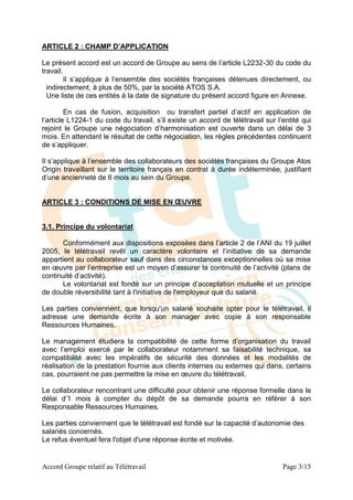 ARTICLE 2 : CHAMP D’APPLICATION

Le présent accord est un accord de Groupe au sens de l’article L2232-30 du code du
travail.
         Il s’applique à l’ensemble des sociétés françaises détenues directement, ou
  indirectement, à plus de 50%, par la société ATOS S.A.
  Une liste de ces entités à la date de signature du présent accord figure en Annexe.

         En cas de fusion, acquisition ou transfert partiel d’actif en application de
l’article L1224-1 du code du travail, s’il existe un accord de télétravail sur l’entité qui
rejoint le Groupe une négociation d’harmonisation est ouverte dans un délai de 3
mois. En attendant le résultat de cette négociation, les règles précédentes continuent
de s’appliquer.

Il s’applique à l’ensemble des collaborateurs des sociétés françaises du Groupe Atos
Origin travaillant sur le territoire français en contrat à durée indéterminée, justifiant
d’une ancienneté de 6 mois au sein du Groupe.


ARTICLE 3 : CONDITIONS DE MISE EN ŒUVRE


3.1. Principe du volontariat

       Conformément aux dispositions exposées dans l’article 2 de l’ANI du 19 juillet
2005, le télétravail revêt un caractère volontaire et l’initiative de sa demande
appartient au collaborateur sauf dans des circonstances exceptionnelles où sa mise
en œuvre par l’entreprise est un moyen d’assurer la continuité de l’activité (plans de
continuité d’activité).
       Le volontariat est fondé sur un principe d’acceptation mutuelle et un principe
de double réversibilité tant à l'initiative de l'employeur que du salarié.

Les parties conviennent, que lorsqu'un salarié souhaite opter pour le télétravail, il
adresse une demande écrite à son manager avec copie à son responsable
Ressources Humaines.

Le management étudiera la compatibilité de cette forme d’organisation du travail
avec l’emploi exercé par le collaborateur notamment sa faisabilité technique, sa
compatibilité avec les impératifs de sécurité des données et les modalités de
réalisation de la prestation fournie aux clients internes ou externes qui dans, certains
cas, pourraient ne pas permettre la mise en œuvre du télétravail.

Le collaborateur rencontrant une difficulté pour obtenir une réponse formelle dans le
délai d’1 mois à compter du dépôt de sa demande pourra en référer à son
Responsable Ressources Humaines.

Les parties conviennent que le télétravail est fondé sur la capacité d’autonomie des
salariés concernés.
Le refus éventuel fera l'objet d'une réponse écrite et motivée.


Accord Groupe relatif au Télétravail                                             Page 3/15
 