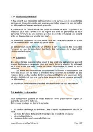 3.2.4 Réversibilité permanente

A tout instant, des nécessités opérationnelles ou la survenance de circonstances
particulières liées notamment à des raisons personnelles peuvent ne plus permettre
au télétravailleur d’assurer son travail à domicile.

A la demande de l’une ou l’autre des parties formalisée par écrit, l’organisation en
télétravail peut alors s’arrêter dans le respect d’un délai de prévenance de deux
semaines minimum (ou une semaine pendant la période probatoire) sauf accord
entre les deux parties pour un délai plus court.

La réversibilité implique un retour du salarié dans les locaux de l'entreprise sur le site
de rattachement et au sein de son équipe de travail.

Le collaborateur pourra demander un entretien à son responsable des ressources
humaines en cas de contestation éventuelle des motivations de la réversibilité
décidée par l’entreprise.


3.2.5 Suspension

Des circonstances exceptionnelles tenant à des impératifs opérationnels peuvent
amener l’entreprise à suspendre pour une courte durée la situation de télétravail
sans pour autant que cela remette en cause l’organisation du travail en mode
télétravail.
        De même des circonstances exceptionnelles auxquelles le collaborateur doit
faire face et qui sont de nature à empêcher temporairement la réalisation de ses
missions dans son lieu habituel de télétravail peuvent légitimer une suspension de la
situation de télétravail pour une courte durée sans que soit remis en cause sa qualité
de télétravailleur.

La suspension provisoire sera formalisée dans le document de suivi de l’avenant.



3.3. Modalités contractuelles


Tout collaborateur passant en mode télétravail devra préalablement signer un
avenant à son contrat de travail.
Cet avenant précisera les éléments suivants :


- La date de démarrage du télétravail. Celle ci devant nécessairement débuter un
lundi.
- La durée de validité de l’avenant et les règles de réversibilité en vigueur
- La période probatoire.
- L’adresse du lieu où s’exercera le télétravail.

Accord Groupe relatif au Télétravail                                            Page 5/15
 