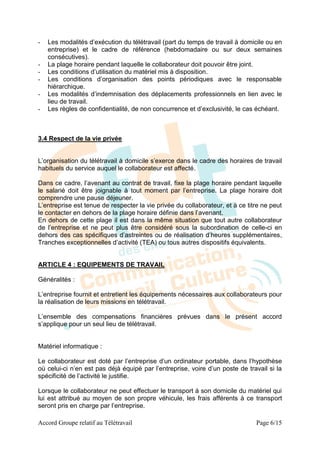 -   Les modalités d’exécution du télétravail (part du temps de travail à domicile ou en
    entreprise) et le cadre de référence (hebdomadaire ou sur deux semaines
    consécutives).
-   La plage horaire pendant laquelle le collaborateur doit pouvoir être joint.
-   Les conditions d’utilisation du matériel mis à disposition.
-   Les conditions d’organisation des points périodiques avec le responsable
    hiérarchique.
-   Les modalités d’indemnisation des déplacements professionnels en lien avec le
    lieu de travail.
-   Les règles de confidentialité, de non concurrence et d’exclusivité, le cas échéant.



3.4 Respect de la vie privée


L’organisation du télétravail à domicile s’exerce dans le cadre des horaires de travail
habituels du service auquel le collaborateur est affecté.

Dans ce cadre, l’avenant au contrat de travail, fixe la plage horaire pendant laquelle
le salarié doit être joignable à tout moment par l’entreprise. La plage horaire doit
comprendre une pause déjeuner.
L’entreprise est tenue de respecter la vie privée du collaborateur, et à ce titre ne peut
le contacter en dehors de la plage horaire définie dans l’avenant.
En dehors de cette plage il est dans la même situation que tout autre collaborateur
de l’entreprise et ne peut plus être considéré sous la subordination de celle-ci en
dehors des cas spécifiques d’astreintes ou de réalisation d’heures supplémentaires,
Tranches exceptionnelles d’activité (TEA) ou tous autres dispositifs équivalents.


ARTICLE 4 : EQUIPEMENTS DE TRAVAIL

Généralités :

L’entreprise fournit et entretient les équipements nécessaires aux collaborateurs pour
la réalisation de leurs missions en télétravail.

L’ensemble des compensations financières prévues dans le présent accord
s’applique pour un seul lieu de télétravail.


Matériel informatique :

Le collaborateur est doté par l’entreprise d’un ordinateur portable, dans l’hypothèse
où celui-ci n’en est pas déjà équipé par l’entreprise, voire d’un poste de travail si la
spécificité de l’activité le justifie.

Lorsque le collaborateur ne peut effectuer le transport à son domicile du matériel qui
lui est attribué au moyen de son propre véhicule, les frais afférents à ce transport
seront pris en charge par l’entreprise.

Accord Groupe relatif au Télétravail                                           Page 6/15
 