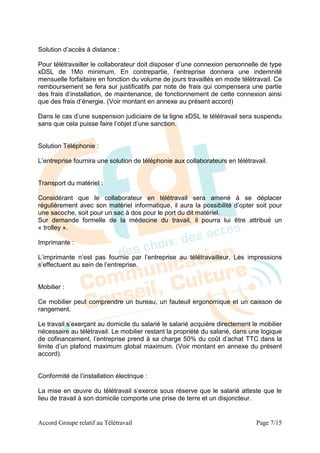Solution d’accès à distance :

Pour télétravailler le collaborateur doit disposer d’une connexion personnelle de type
xDSL de 1Mo minimum. En contrepartie, l’entreprise donnera une indemnité
mensuelle forfaitaire en fonction du volume de jours travaillés en mode télétravail. Ce
remboursement se fera sur justificatifs par note de frais qui compensera une partie
des frais d’installation, de maintenance, de fonctionnement de cette connexion ainsi
que des frais d’énergie. (Voir montant en annexe au présent accord)

Dans le cas d’une suspension judiciaire de la ligne xDSL le télétravail sera suspendu
sans que cela puisse faire l’objet d’une sanction.


Solution Téléphonie :

L’entreprise fournira une solution de téléphonie aux collaborateurs en télétravail.


Transport du matériel :

Considérant que le collaborateur en télétravail sera amené à se déplacer
régulièrement avec son matériel informatique, il aura la possibilité d’opter soit pour
une sacoche, soit pour un sac à dos pour le port du dit matériel.
Sur demande formelle de la médecine du travail, il pourra lui être attribué un
« trolley ».

Imprimante :

L’imprimante n’est pas fournie par l’entreprise au télétravailleur. Les impressions
s’effectuent au sein de l’entreprise.


Mobilier :

Ce mobilier peut comprendre un bureau, un fauteuil ergonomique et un caisson de
rangement.

Le travail s’exerçant au domicile du salarié le salarié acquière directement le mobilier
nécessaire au télétravail. Le mobilier restant la propriété du salarié, dans une logique
de cofinancement, l’entreprise prend à sa charge 50% du coût d’achat TTC dans la
limite d’un plafond maximum global maximum. (Voir montant en annexe du présent
accord).


Conformité de l’installation électrique :

La mise en œuvre du télétravail s’exerce sous réserve que le salarié atteste que le
lieu de travail à son domicile comporte une prise de terre et un disjoncteur.


Accord Groupe relatif au Télétravail                                           Page 7/15
 