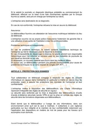 Si le salarié le souhaite un diagnostic électrique préalable au commencement du
télétravail, effectué sur la base d’une liste d’entreprises agréées par le Groupe
fournie au salarié, sera pris en charge par l’entreprise sur devis.

L’entreprise sera destinataire de ce diagnostic.

En cas de non-conformité, l’entreprise refusera la mise en œuvre du télétravail.

Assurance :
Le télétravailleur fournira une attestation de l’assurance multirisque habitation du lieu
de télétravail.
L’entreprise couvrira via sa propre police d’assurance l’extension de garantie liée à
une utilisation d’une partie de l’habitation à des fins professionnelles.

Problèmes techniques et indisponibilité :

En cas de problème technique, le salarié contacte l’assistance technique de
l’entreprise qui fait le nécessaire pour le dépanner à distance.
En cas d’impossibilité de dépannage à distance, le salarié prévient son responsable
hiérarchique pour l’en informer et convenir avec lui des modalités de poursuite de
son travail au domicile ou sur site.
Si nécessaire, un nouveau matériel sera fourni dans les meilleurs délais.
En aucun cas, un télétravailleur pendant une période d’indisponibilité pour cause de
problèmes techniques ne se verra imposé de congés (CP, RTT,…).


ARTICLE 5 : PROTECTION DES DONNEES


Tout collaborateur en télétravail s’engage à respecter les règles de sécurité
informatique en vigueur dans l’entreprise en particulier à mettre en œuvre tous les
protocoles visant à assurer les protections des données de l’entreprise et leur
confidentialité.

L’entreprise mettra à disposition des télétravailleurs une Charte informatique
reprenant l’intégralité des règles de sécurité en vigueur.
La sécurité sera renforcée par la mise à disposition des télétravailleurs d’outils
d’accès à distance sécurisés (accès VPN) et par la prise en compte des règles de
sécurité dans les formations dispensées aux télétravailleurs.


Etant donné que le télétravailleur a l’usage de ces informations, dans son
environnement privé qu’il est le seul à maitriser, il s’attachera à une vigilance
particulière sur leur intégrité et le maintien de leur confidentialité notamment par
l’application des dispositions en matière de mot de passe pour les travaux qu’il
accomplira à son domicile.




Accord Groupe relatif au Télétravail                                           Page 8/15
 