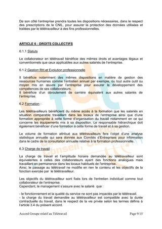 De son côté l’entreprise prendra toutes les dispositions nécessaires, dans le respect
des prescriptions de la CNIL, pour assurer la protection des données utilisées et
traitées par le télétravailleur à des fins professionnelles.



ARTICLE 6 : DROITS COLLECTIFS

6.1.1 Statuts

Le collaborateur en télétravail bénéficie des mêmes droits et avantages légaux et
conventionnels que ceux applicables aux autres salariés de l’entreprise.

6.1.2 Gestion RH et Evolution professionnelle

Il bénéficie notamment des mêmes dispositions en matière de gestion des
ressources humaines comme l’entretien annuel par exemple, ou tout autre outil ou
moyen mis en œuvre par l’entreprise pour assurer le développement des
compétences de ses collaborateurs.
Il bénéficie d’un déroulement de carrière équivalent aux autres salariés de
l’entreprise.

6.2 Formation :

Les télétravailleurs bénéficient du même accès à la formation que les salariés en
situation comparable travaillant dans les locaux de l’entreprise ainsi que d’une
formation appropriée à cette forme d’organisation du travail notamment en ce qui
concerne les équipements mis à sa disposition. Le responsable hiérarchique doit
également bénéficier d’une formation à cette forme de travail et à sa gestion.

Le volume de formation attribué aux télétravailleurs fera l’objet d’une analyse
statistique annuelle qui sera donnée aux Comités d’Entreprises pour information
dans le cadre de la consultation annuelle relative à la formation professionnelle.

6.3 Charge de travail :

La charge de travail et l’amplitude horaire demandée au télétravailleur sont
équivalentes à celles des collaborateurs ayant des fonctions analogues mais
travaillant en permanence dans les locaux habituels de l'entreprise.
Ainsi, le passage au télétravail ne modifie en rien le contenu et les objectifs de la
fonction exercée par le télétravailleur.

Les objectifs du télétravailleur sont fixés lors de l'entretien individuel comme tout
collaborateur de l’entreprise.
Cependant, le management s’assure avec le salarié que :

- le fonctionnement et la qualité du service ne sont pas impactés par le télétravail.
- la charge du travail demandée au télétravailleur est compatible avec la durée
contractuelle du travail, dans le respect de la vie privée selon les termes définis à
l’article 3.4 du présent accord.

Accord Groupe relatif au Télétravail                                        Page 9/15
 