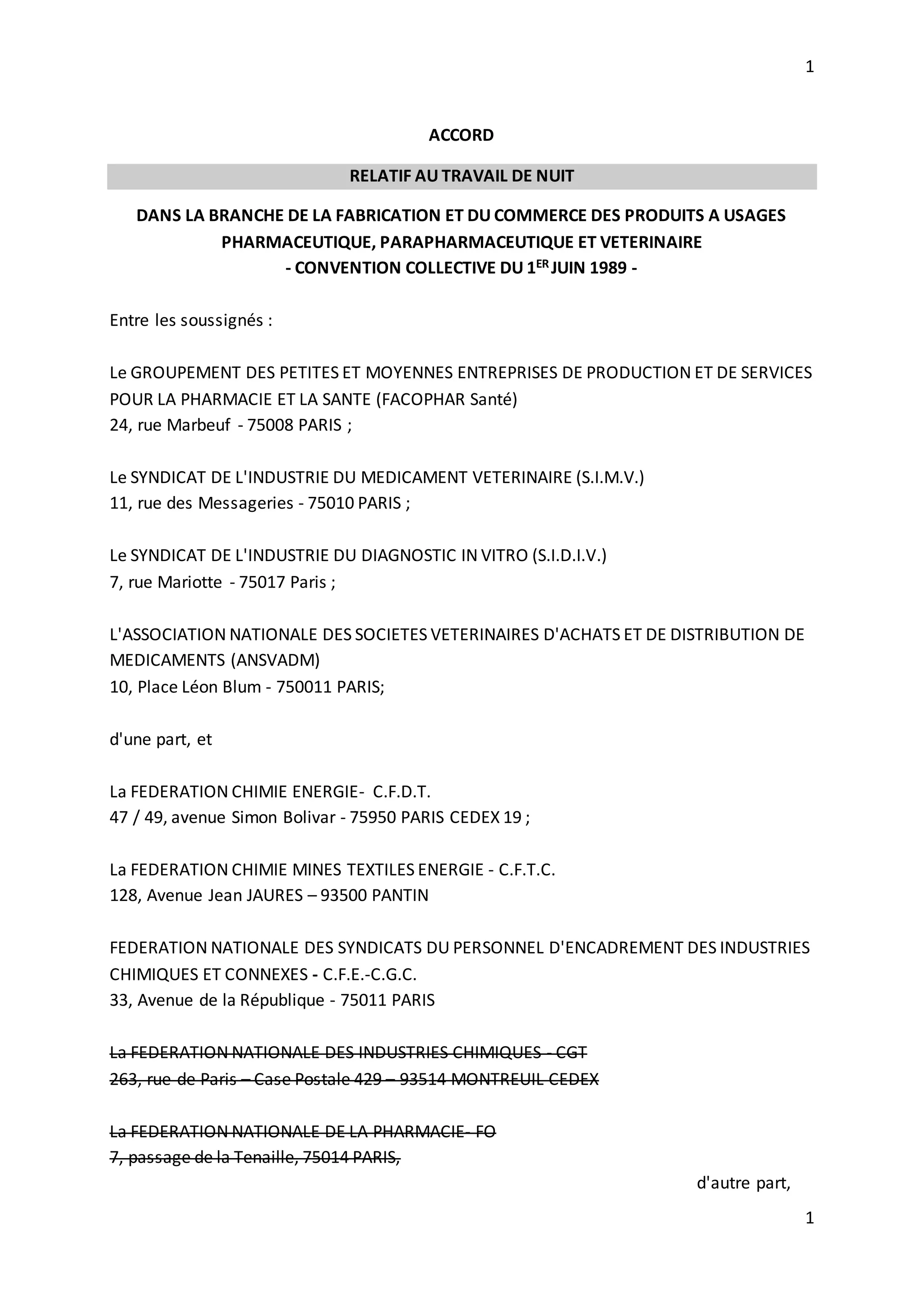 1
1
ACCORD
RELATIF AU TRAVAIL DE NUIT
DANS LA BRANCHE DE LA FABRICATION ET DU COMMERCE DES PRODUITS A USAGES
PHARMACEUTIQUE, PARAPHARMACEUTIQUE ET VETERINAIRE
- CONVENTION COLLECTIVE DU 1ER JUIN 1989 -
Entre les soussignés :
Le GROUPEMENT DES PETITES ET MOYENNES ENTREPRISES DE PRODUCTION ET DE SERVICES
POUR LA PHARMACIE ET LA SANTE (FACOPHAR Santé)
24, rue Marbeuf - 75008 PARIS ;
Le SYNDICAT DE L'INDUSTRIE DU MEDICAMENT VETERINAIRE (S.I.M.V.)
11, rue des Messageries - 75010 PARIS ;
Le SYNDICAT DE L'INDUSTRIE DU DIAGNOSTIC IN VITRO (S.I.D.I.V.)
7, rue Mariotte - 75017 Paris ;
L'ASSOCIATION NATIONALE DES SOCIETES VETERINAIRES D'ACHATS ET DE DISTRIBUTION DE
MEDICAMENTS (ANSVADM)
10, Place Léon Blum - 750011 PARIS;
d'une part, et
La FEDERATION CHIMIE ENERGIE- C.F.D.T.
47 / 49, avenue Simon Bolivar - 75950 PARIS CEDEX 19 ;
La FEDERATION CHIMIE MINES TEXTILES ENERGIE - C.F.T.C.
128, Avenue Jean JAURES – 93500 PANTIN
FEDERATION NATIONALE DES SYNDICATS DU PERSONNEL D'ENCADREMENT DES INDUSTRIES
CHIMIQUES ET CONNEXES - C.F.E.-C.G.C.
33, Avenue de la République - 75011 PARIS
La FEDERATION NATIONALE DES INDUSTRIES CHIMIQUES - CGT
263, rue de Paris – Case Postale 429 – 93514 MONTREUIL CEDEX
La FEDERATION NATIONALE DE LA PHARMACIE- FO
7, passage de la Tenaille, 75014 PARIS,
d'autre part,
 