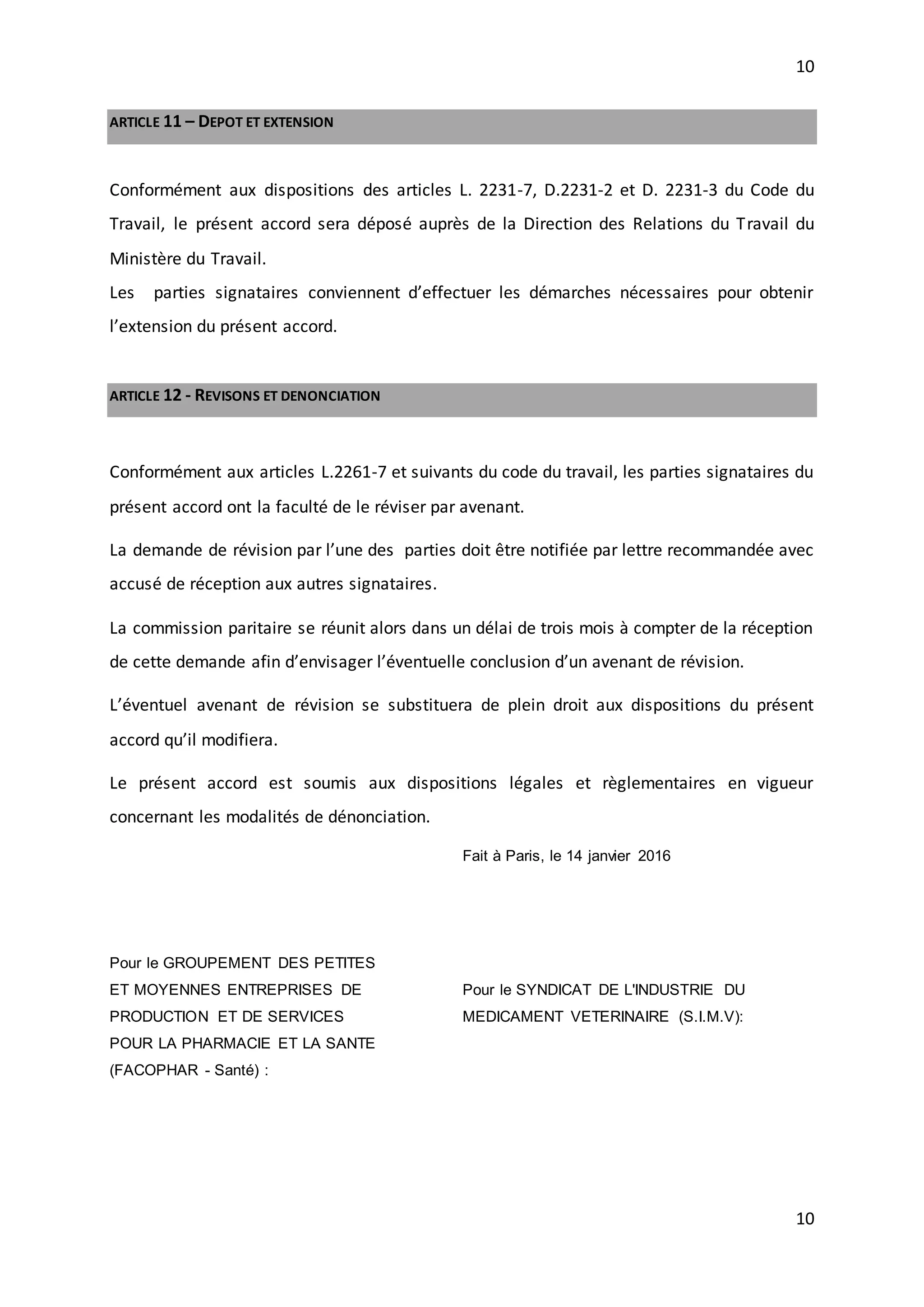 10
10
ARTICLE 11 – DEPOT ET EXTENSION
Conformément aux dispositions des articles L. 2231-7, D.2231-2 et D. 2231-3 du Code du
Travail, le présent accord sera déposé auprès de la Direction des Relations du Travail du
Ministère du Travail.
Les parties signataires conviennent d’effectuer les démarches nécessaires pour obtenir
l’extension du présent accord.
ARTICLE 12 - REVISONS ET DENONCIATION
Conformément aux articles L.2261-7 et suivants du code du travail, les parties signataires du
présent accord ont la faculté de le réviser par avenant.
La demande de révision par l’une des parties doit être notifiée par lettre recommandée avec
accusé de réception aux autres signataires.
La commission paritaire se réunit alors dans un délai de trois mois à compter de la réception
de cette demande afin d’envisager l’éventuelle conclusion d’un avenant de révision.
L’éventuel avenant de révision se substituera de plein droit aux dispositions du présent
accord qu’il modifiera.
Le présent accord est soumis aux dispositions légales et règlementaires en vigueur
concernant les modalités de dénonciation.
Pour le GROUPEMENT DES PETITES
ET MOYENNES ENTREPRISES DE
PRODUCTION ET DE SERVICES
POUR LA PHARMACIE ET LA SANTE
(FACOPHAR - Santé) :
Fait à Paris, le 14 janvier 2016
Pour le SYNDICAT DE L'INDUSTRIE DU
MEDICAMENT VETERINAIRE (S.I.M.V):
 