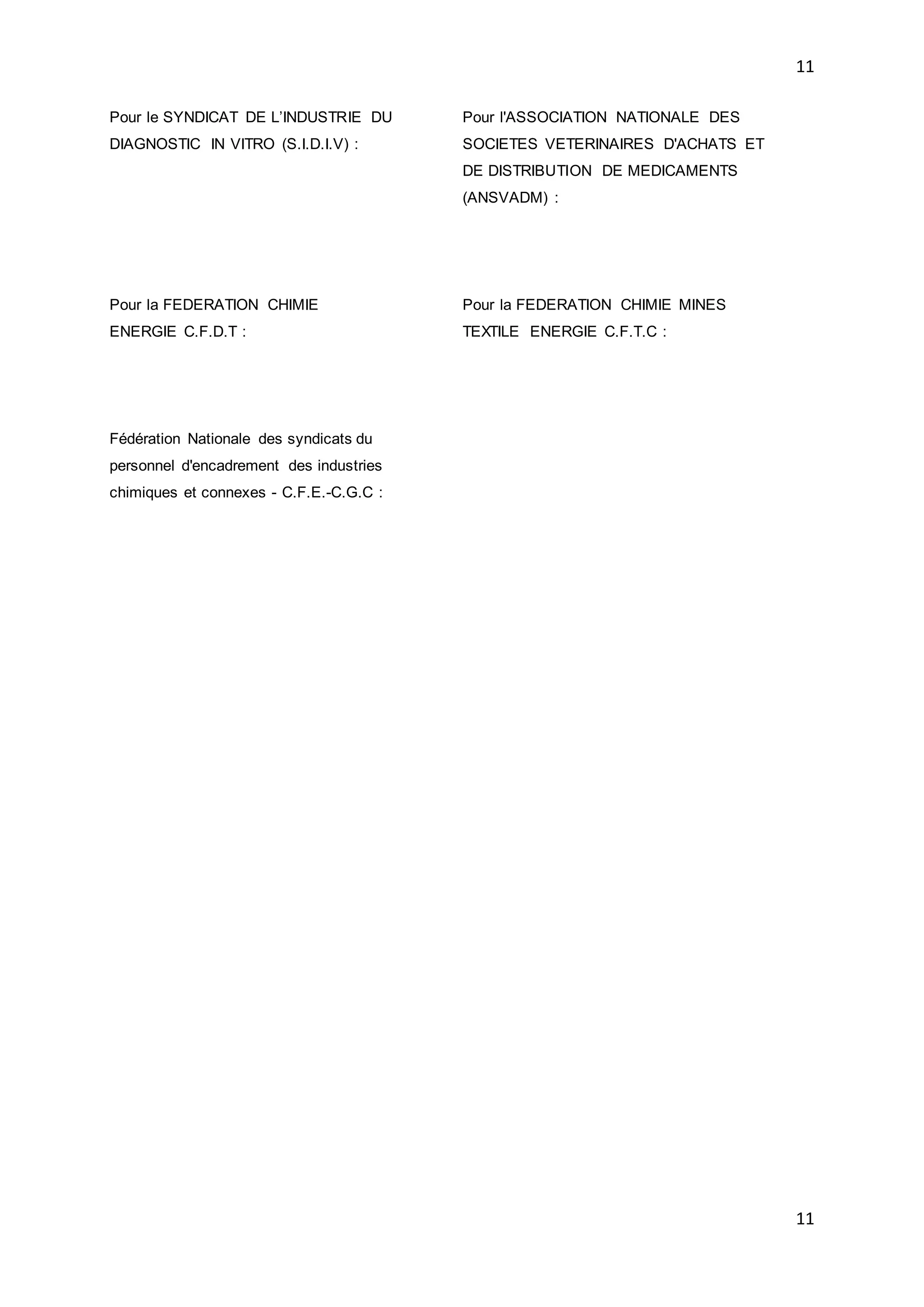 11
11
Pour le SYNDICAT DE L’INDUSTRIE DU
DIAGNOSTIC IN VITRO (S.I.D.I.V) :
Pour l'ASSOCIATION NATIONALE DES
SOCIETES VETERINAIRES D'ACHATS ET
DE DISTRIBUTION DE MEDICAMENTS
(ANSVADM) :
Pour la FEDERATION CHIMIE
ENERGIE C.F.D.T :
Pour la FEDERATION CHIMIE MINES
TEXTILE ENERGIE C.F.T.C :
Fédération Nationale des syndicats du
personnel d'encadrement des industries
chimiques et connexes - C.F.E.-C.G.C :
 