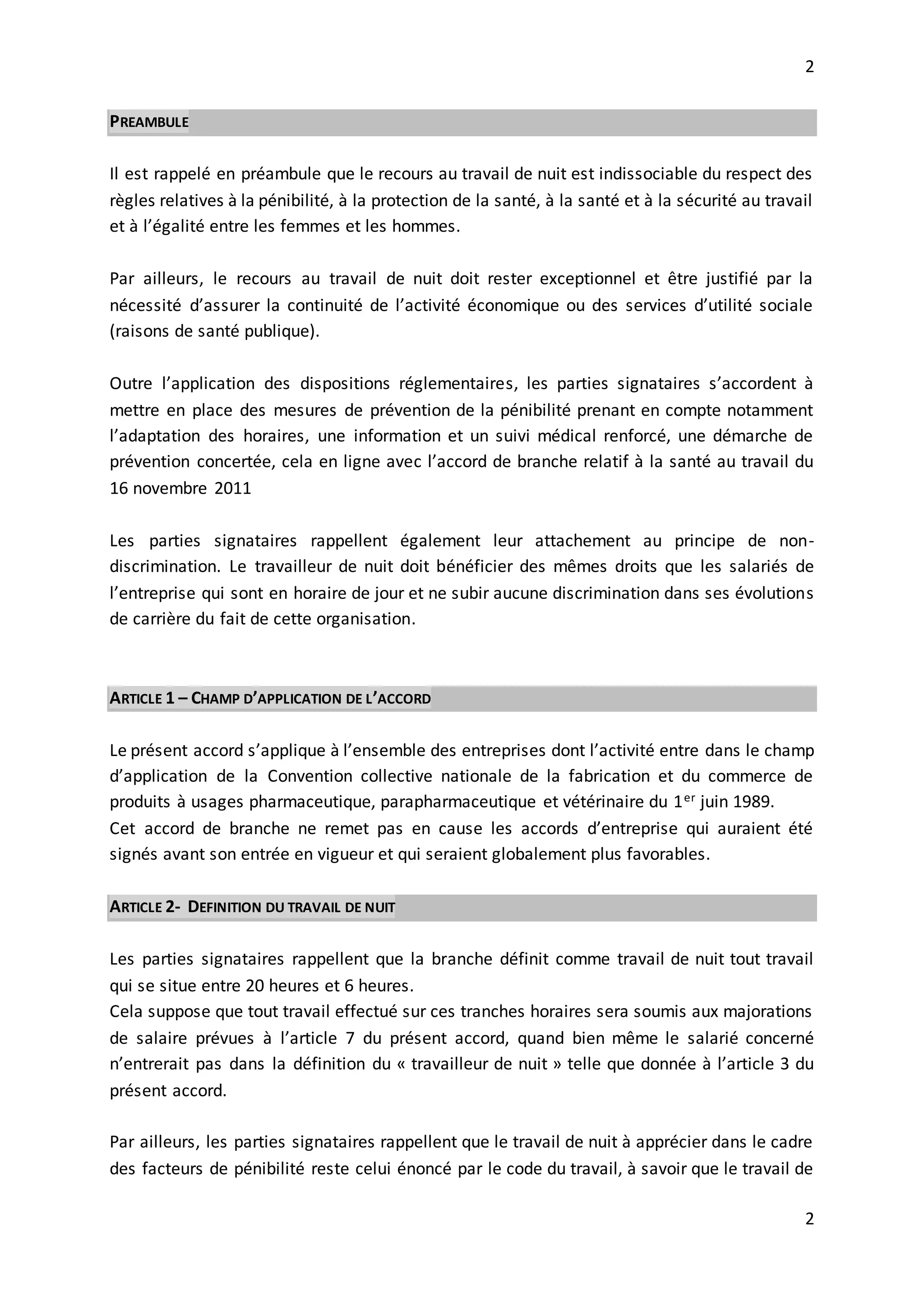 2
2
PREAMBULE
Il est rappelé en préambule que le recours au travail de nuit est indissociable du respect des
règles relatives à la pénibilité, à la protection de la santé, à la santé et à la sécurité au travail
et à l’égalité entre les femmes et les hommes.
Par ailleurs, le recours au travail de nuit doit rester exceptionnel et être justifié par la
nécessité d’assurer la continuité de l’activité économique ou des services d’utilité sociale
(raisons de santé publique).
Outre l’application des dispositions réglementaires, les parties signataires s’accordent à
mettre en place des mesures de prévention de la pénibilité prenant en compte notamment
l’adaptation des horaires, une information et un suivi médical renforcé, une démarche de
prévention concertée, cela en ligne avec l’accord de branche relatif à la santé au travail du
16 novembre 2011
Les parties signataires rappellent également leur attachement au principe de non-
discrimination. Le travailleur de nuit doit bénéficier des mêmes droits que les salariés de
l’entreprise qui sont en horaire de jour et ne subir aucune discrimination dans ses évolutions
de carrière du fait de cette organisation.
ARTICLE 1 – CHAMP D’APPLICATION DE L’ACCORD
Le présent accord s’applique à l’ensemble des entreprises dont l’activité entre dans le champ
d’application de la Convention collective nationale de la fabrication et du commerce de
produits à usages pharmaceutique, parapharmaceutique et vétérinaire du 1er juin 1989.
Cet accord de branche ne remet pas en cause les accords d’entreprise qui auraient été
signés avant son entrée en vigueur et qui seraient globalement plus favorables.
ARTICLE 2- DEFINITION DU TRAVAIL DE NUIT
Les parties signataires rappellent que la branche définit comme travail de nuit tout travail
qui se situe entre 20 heures et 6 heures.
Cela suppose que tout travail effectué sur ces tranches horaires sera soumis aux majorations
de salaire prévues à l’article 7 du présent accord, quand bien même le salarié concerné
n’entrerait pas dans la définition du « travailleur de nuit » telle que donnée à l’article 3 du
présent accord.
Par ailleurs, les parties signataires rappellent que le travail de nuit à apprécier dans le cadre
des facteurs de pénibilité reste celui énoncé par le code du travail, à savoir que le travail de
 