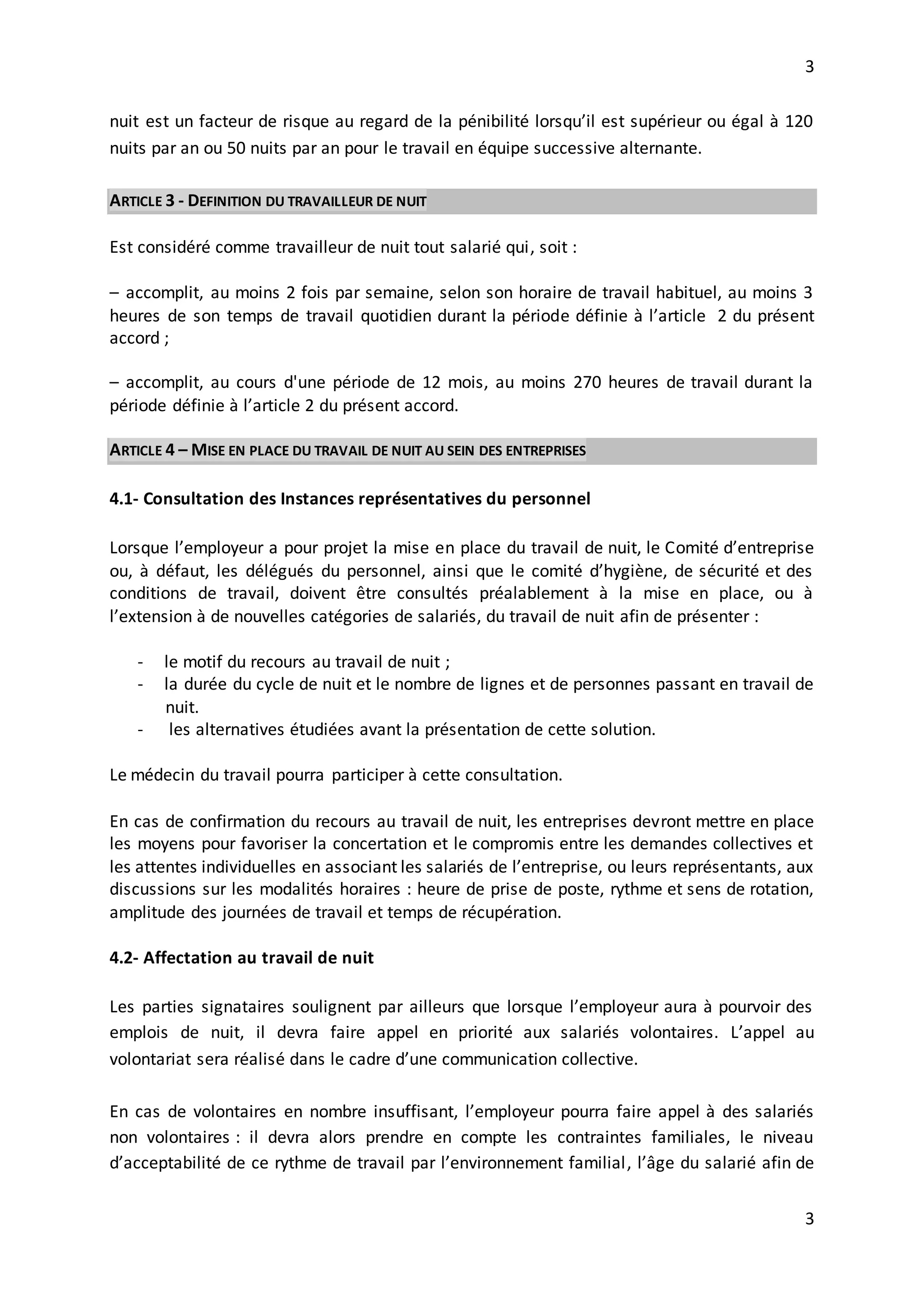 3
3
nuit est un facteur de risque au regard de la pénibilité lorsqu’il est supérieur ou égal à 120
nuits par an ou 50 nuits par an pour le travail en équipe successive alternante.
ARTICLE 3 - DEFINITION DU TRAVAILLEUR DE NUIT
Est considéré comme travailleur de nuit tout salarié qui, soit :
– accomplit, au moins 2 fois par semaine, selon son horaire de travail habituel, au moins 3
heures de son temps de travail quotidien durant la période définie à l’article 2 du présent
accord ;
– accomplit, au cours d'une période de 12 mois, au moins 270 heures de travail durant la
période définie à l’article 2 du présent accord.
ARTICLE 4 – MISE EN PLACE DU TRAVAIL DE NUIT AU SEIN DES ENTREPRISES
4.1- Consultation des Instances représentatives du personnel
Lorsque l’employeur a pour projet la mise en place du travail de nuit, le Comité d’entreprise
ou, à défaut, les délégués du personnel, ainsi que le comité d’hygiène, de sécurité et des
conditions de travail, doivent être consultés préalablement à la mise en place, ou à
l’extension à de nouvelles catégories de salariés, du travail de nuit afin de présenter :
- le motif du recours au travail de nuit ;
- la durée du cycle de nuit et le nombre de lignes et de personnes passant en travail de
nuit.
- les alternatives étudiées avant la présentation de cette solution.
Le médecin du travail pourra participer à cette consultation.
En cas de confirmation du recours au travail de nuit, les entreprises devront mettre en place
les moyens pour favoriser la concertation et le compromis entre les demandes collectives et
les attentes individuelles en associant les salariés de l’entreprise, ou leurs représentants, aux
discussions sur les modalités horaires : heure de prise de poste, rythme et sens de rotation,
amplitude des journées de travail et temps de récupération.
4.2- Affectation au travail de nuit
Les parties signataires soulignent par ailleurs que lorsque l’employeur aura à pourvoir des
emplois de nuit, il devra faire appel en priorité aux salariés volontaires. L’appel au
volontariat sera réalisé dans le cadre d’une communication collective.
En cas de volontaires en nombre insuffisant, l’employeur pourra faire appel à des salariés
non volontaires : il devra alors prendre en compte les contraintes familiales, le niveau
d’acceptabilité de ce rythme de travail par l’environnement familial, l’âge du salarié afin de
 