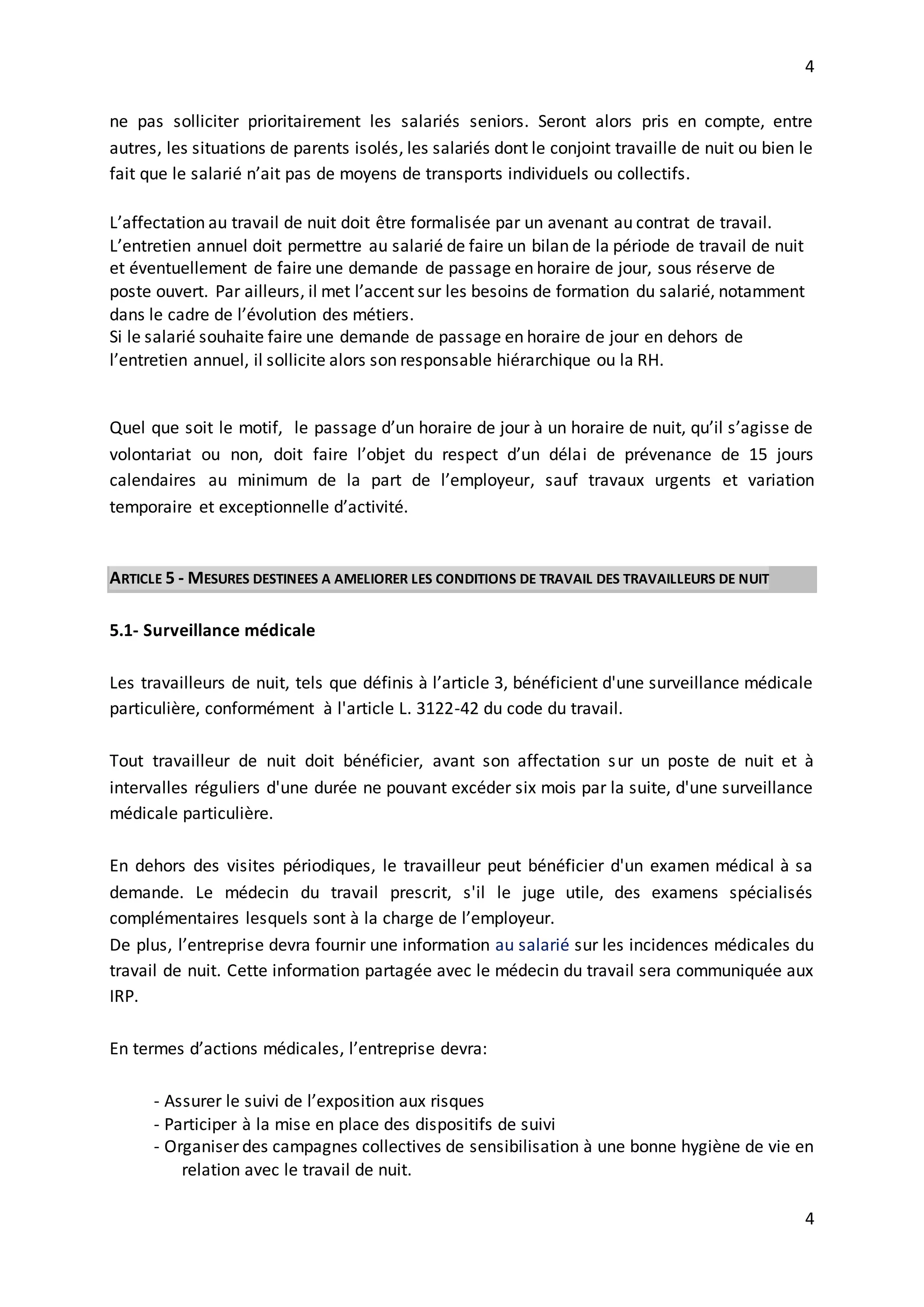 4
4
ne pas solliciter prioritairement les salariés seniors. Seront alors pris en compte, entre
autres, les situations de parents isolés, les salariés dont le conjoint travaille de nuit ou bien le
fait que le salarié n’ait pas de moyens de transports individuels ou collectifs.
L’affectation au travail de nuit doit être formalisée par un avenant au contrat de travail.
L’entretien annuel doit permettre au salarié de faire un bilan de la période de travail de nuit
et éventuellement de faire une demande de passage en horaire de jour, sous réserve de
poste ouvert. Par ailleurs, il met l’accent sur les besoins de formation du salarié, notamment
dans le cadre de l’évolution des métiers.
Si le salarié souhaite faire une demande de passage en horaire de jour en dehors de
l’entretien annuel, il sollicite alors son responsable hiérarchique ou la RH.
Quel que soit le motif, le passage d’un horaire de jour à un horaire de nuit, qu’il s’agisse de
volontariat ou non, doit faire l’objet du respect d’un délai de prévenance de 15 jours
calendaires au minimum de la part de l’employeur, sauf travaux urgents et variation
temporaire et exceptionnelle d’activité.
ARTICLE 5 - MESURES DESTINEES A AMELIORER LES CONDITIONS DE TRAVAIL DES TRAVAILLEURS DE NUIT
5.1- Surveillance médicale
Les travailleurs de nuit, tels que définis à l’article 3, bénéficient d'une surveillance médicale
particulière, conformément à l'article L. 3122-42 du code du travail.
Tout travailleur de nuit doit bénéficier, avant son affectation sur un poste de nuit et à
intervalles réguliers d'une durée ne pouvant excéder six mois par la suite, d'une surveillance
médicale particulière.
En dehors des visites périodiques, le travailleur peut bénéficier d'un examen médical à sa
demande. Le médecin du travail prescrit, s'il le juge utile, des examens spécialisés
complémentaires lesquels sont à la charge de l’employeur.
De plus, l’entreprise devra fournir une information au salarié sur les incidences médicales du
travail de nuit. Cette information partagée avec le médecin du travail sera communiquée aux
IRP.
En termes d’actions médicales, l’entreprise devra:
- Assurer le suivi de l’exposition aux risques
- Participer à la mise en place des dispositifs de suivi
- Organiser des campagnes collectives de sensibilisation à une bonne hygiène de vie en
relation avec le travail de nuit.
 
