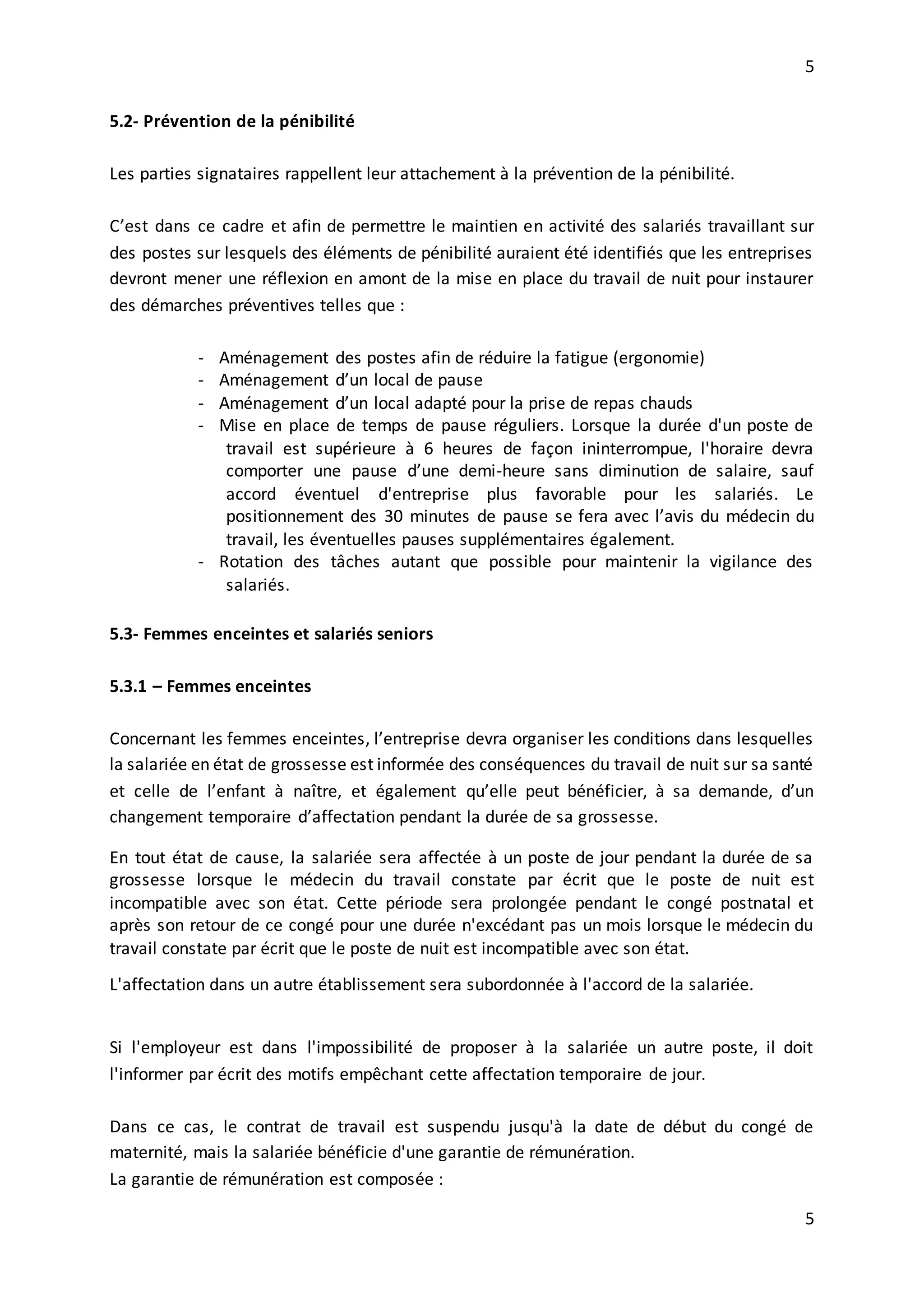 5
5
5.2- Prévention de la pénibilité
Les parties signataires rappellent leur attachement à la prévention de la pénibilité.
C’est dans ce cadre et afin de permettre le maintien en activité des salariés travaillant sur
des postes sur lesquels des éléments de pénibilité auraient été identifiés que les entreprises
devront mener une réflexion en amont de la mise en place du travail de nuit pour instaurer
des démarches préventives telles que :
- Aménagement des postes afin de réduire la fatigue (ergonomie)
- Aménagement d’un local de pause
- Aménagement d’un local adapté pour la prise de repas chauds
- Mise en place de temps de pause réguliers. Lorsque la durée d'un poste de
travail est supérieure à 6 heures de façon ininterrompue, l'horaire devra
comporter une pause d’une demi-heure sans diminution de salaire, sauf
accord éventuel d'entreprise plus favorable pour les salariés. Le
positionnement des 30 minutes de pause se fera avec l’avis du médecin du
travail, les éventuelles pauses supplémentaires également.
- Rotation des tâches autant que possible pour maintenir la vigilance des
salariés.
5.3- Femmes enceintes et salariés seniors
5.3.1 – Femmes enceintes
Concernant les femmes enceintes, l’entreprise devra organiser les conditions dans lesquelles
la salariée en état de grossesse est informée des conséquences du travail de nuit sur sa santé
et celle de l’enfant à naître, et également qu’elle peut bénéficier, à sa demande, d’un
changement temporaire d’affectation pendant la durée de sa grossesse.
En tout état de cause, la salariée sera affectée à un poste de jour pendant la durée de sa
grossesse lorsque le médecin du travail constate par écrit que le poste de nuit est
incompatible avec son état. Cette période sera prolongée pendant le congé postnatal et
après son retour de ce congé pour une durée n'excédant pas un mois lorsque le médecin du
travail constate par écrit que le poste de nuit est incompatible avec son état.
L'affectation dans un autre établissement sera subordonnée à l'accord de la salariée.
Si l'employeur est dans l'impossibilité de proposer à la salariée un autre poste, il doit
l'informer par écrit des motifs empêchant cette affectation temporaire de jour.
Dans ce cas, le contrat de travail est suspendu jusqu'à la date de début du congé de
maternité, mais la salariée bénéficie d'une garantie de rémunération.
La garantie de rémunération est composée :
 